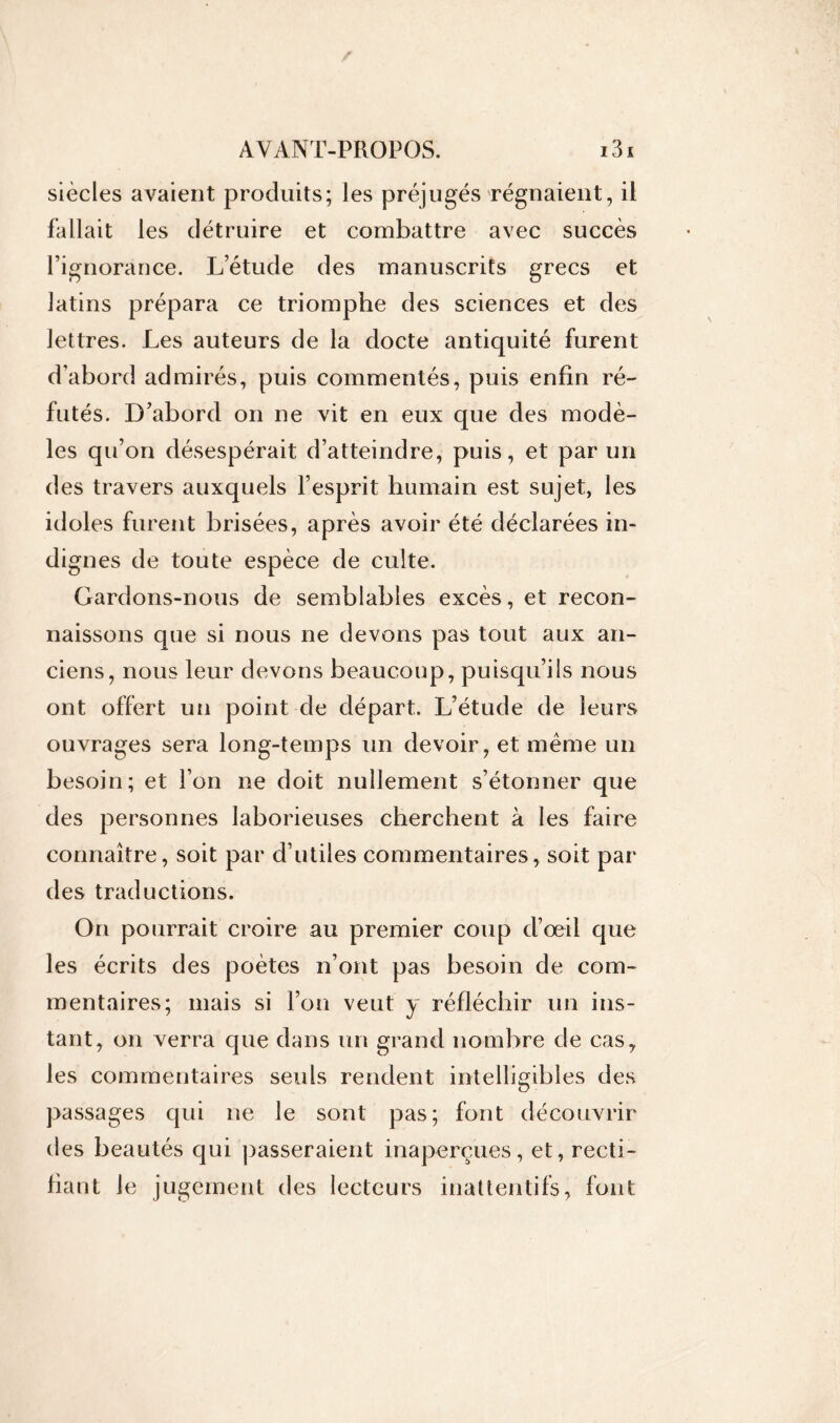 siècles avaient produits; les préjugés régnaient, il fallait les détruire et combattre avec succès l’ignorance. L’étude des manuscrits grecs et latins prépara ce triomphe des sciences et des lettres. Les auteurs de la docte antiquité furent d’abord admirés, puis commentés, puis enfin ré- futés. D’abord on ne vit en eux que des modè- les qu’on désespérait d’atteindre, puis, et par un des travers auxquels l’esprit humain est sujet, les idoles furent brisées, après avoir été déclarées in- dignes de toute espèce de culte. Gardons-nous de semblables excès, et recon- naissons que si nous ne devons pas tout aux an- ciens, nous leur devons beaucoup, puisqu’ils nous ont offert un point de départ. L’étude de leurs ouvrages sera long-temps un devoir, et même un besoin; et l’on ne doit nullement s’étonner que des personnes laborieuses cherchent à les faire connaître, soit par d’utiles commentaires, soit par des traductions. On pourrait croire au premier coup d’œil que les écrits des poètes n’ont pas besoin de com- mentaires; mais si l’on veut y réfléchir un ins- tant, on verra que dans un grand nombre de cas, les commentaires seuls rendent intelligibles des passages qui ne le sont pas; font découvrir des beautés qui passeraient inaperçues, et, recti- fiant le jugement des lecteurs inattentifs, font