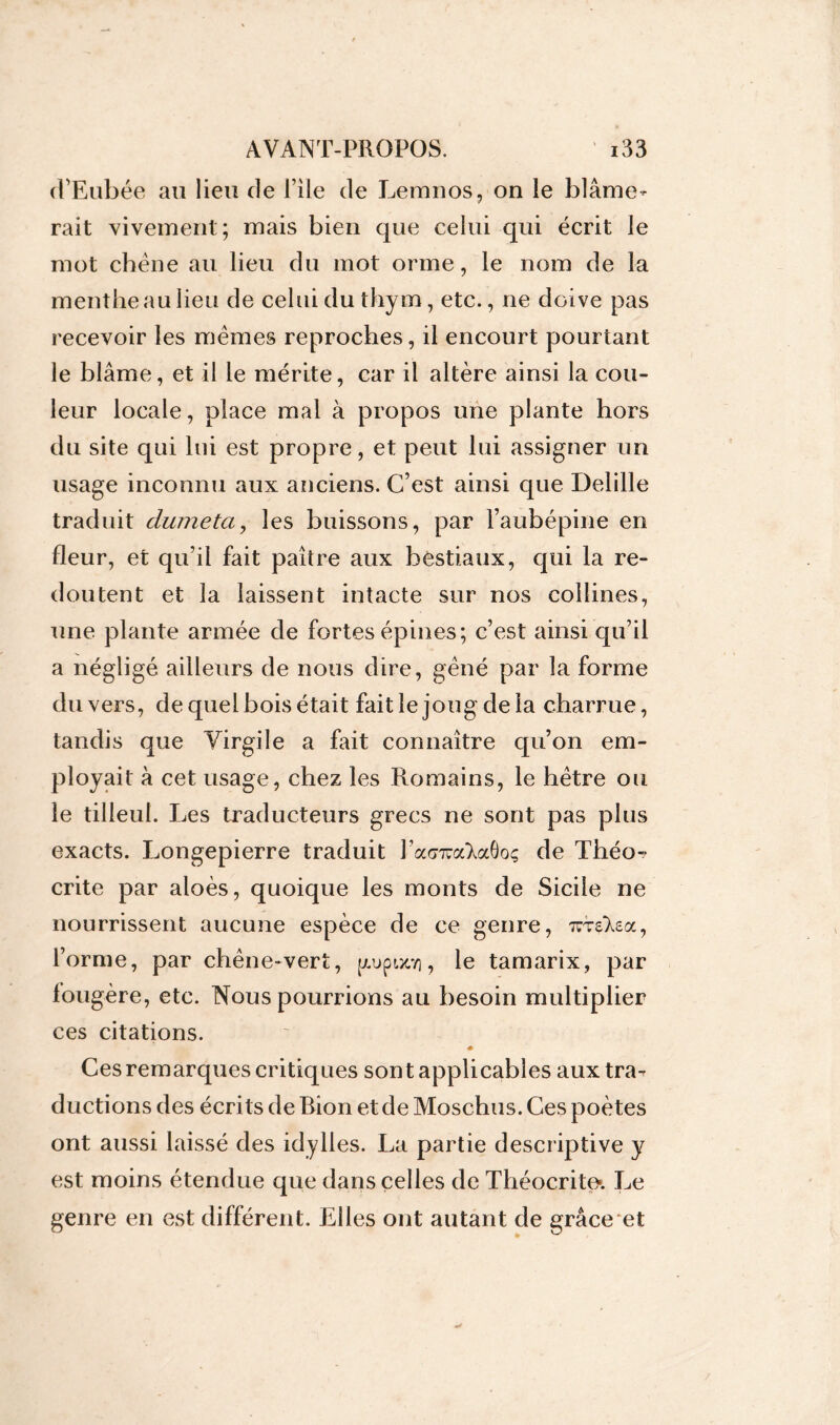 cPEubée au lieu de File de Lemnos, on le blâme- rait vivement; mais bien que celui qui écrit le mot chêne au lieu du mot orme, le nom de la menthe au lieu de celui du thym, etc., ne doive pas recevoir les mêmes reproches, il encourt pourtant le blâme, et il le mérite, car il altère ainsi la cou- leur locale, place mal à propos une plante hors du site qui lui est propre, et peut lui assigner un usage inconnu aux anciens. C’est ainsi que Delille traduit clumeta, les buissons, par l’aubépine en fleur, et qu’il fait paître aux bestiaux, qui la re- doutent et la laissent intacte sur nos collines, une plante armée de fortes épines; c’est ainsi qu’il a négligé ailleurs de nous dire, gêné par la forme du vers, de quel bois était fait le joug de la charrue, tandis que Virgile a fait connaître qu’on em- ployait à cet usage, chez les Romains, le hêtre ou le tilleul. Les traducteurs grecs ne sont pas plus exacts. Longepierre traduit Facmra'XaÔoç de Théo- crite par aloès, quoique les monts de Sicile ne nourrissent aucune espèce de ce genre, xrslea, l’orme, par chêne-vert, jj(.upwtvi, le tamarix, par fougère, etc. Nous pourrions au besoin multiplier ces citations. « Ces remarques critiques sont applicables aux tra- ductions des écrits de Bion et de Moschus. Ces poètes ont aussi laissé des idylles. La partie descriptive y est moins étendue que dans celles de Théocrite*. Le genre en est différent. Elles ont autant de grâce et