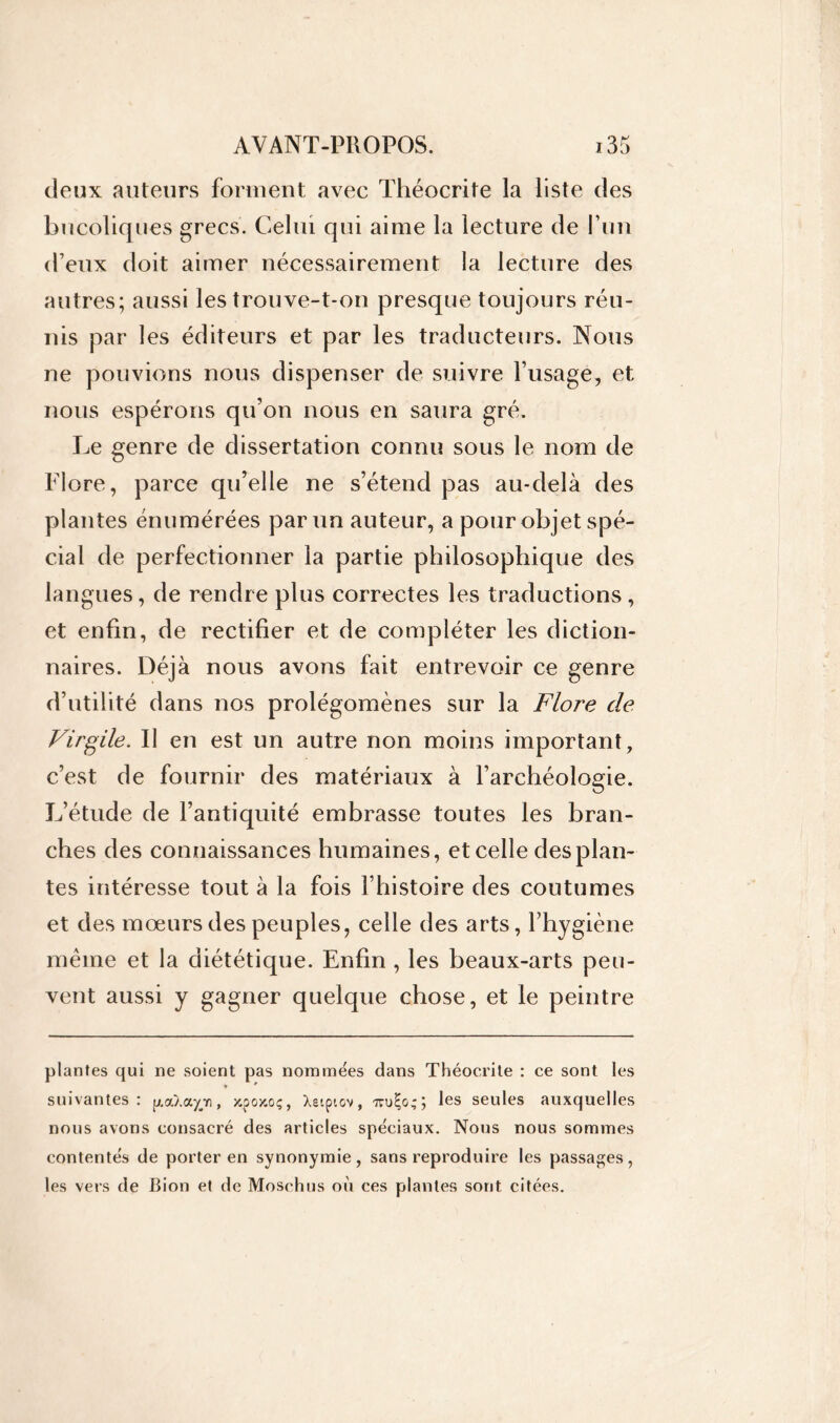 deux auteurs forment avec Théocrite la liste des bucoliques grecs. Celui qui aime la lecture de l’un (feux doit aimer nécessairement la lecture des autres; aussi les trouve-t-on presque toujours réu- nis par les éditeurs et par les traducteurs. Nous ne pouvions nous dispenser de suivre l’usage, et nous espérons qu’on nous en saura gré. Le genre de dissertation connu sous le nom de Flore, parce qu’elle ne s’étend pas au-delà des plantes énumérées par un auteur, a pour objet spé- cial de perfectionner la partie philosophique des langues, de rendre plus correctes les traductions, et enfin, de rectifier et de compléter les diction- naires. Déjà nous avons fait entrevoir ce genre d’utilité dans nos prolégomènes sur la Flore de Virgile. Il en est un autre non moins important, c’est de fournir des matériaux à l’archéologie. L’étude de l’antiquité embrasse toutes les bran- ches des connaissances humaines, et celle des plan- tes intéresse tout à la fois l’histoire des coutumes et des mœurs des peuples, celle des arts, l’hygiène même et la diététique. Enfin , les beaux-arts peu- vent aussi y gagner quelque chose, et le peintre plantes qui ne soient pas nommées dans Théocrite : ce sont les * 9 suivantes: p.a/.a^Yi, xpox.oç, Xetpiov, irul-o;; les seules auxquelles nous avons consacré des articles spéciaux. Nous nous sommes contentés de porter en synonymie, sans reproduire les passages, les vers de Bion et de Moschus où ces plantes sont citées.