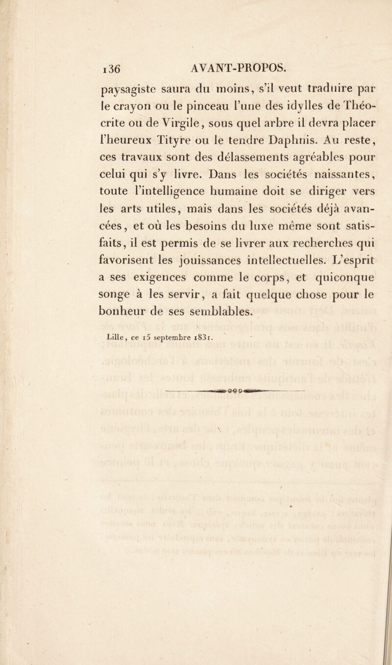 paysagiste saura du moins, s’il veut traduire par le crayon ou le pinceau Pune des idylles de Théo- crite ou de Virgile, sous quel arbre il devra placer Fheureux Tityre ou le tendre Daphnis. Au reste, ces travaux sont des délassements agréables pour celui qui s y livre. Dans les sociétés naissantes, toute l’intelligence humaine doit se diriger vers les arts utiles, mais dans les sociétés déjà avan- cées , et où les besoins du luxe meme sont satis- faits, il est permis de se livrer aux recherches qui favorisent les jouissances intellectuelles. L’esprit a ses exigences comme le corps, et quiconque songe à les servir, a fait quelque chose pour le bonheur de ses semblables. Lille, ce i5 septembre i83r. \