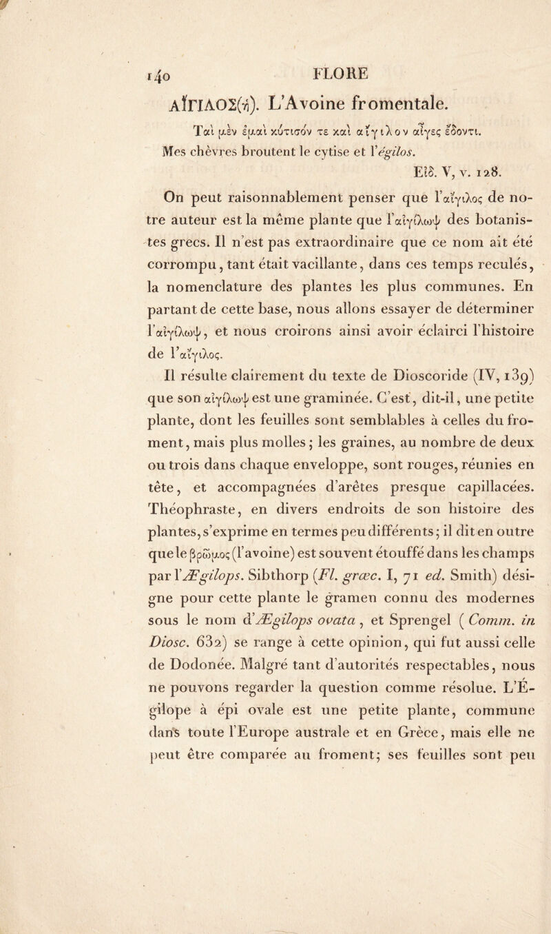 i4o AÏITAOÜgfa). L’Avoine fromentale. Tai [xev i[xai xutktov ts xat ouyiXov atyeç ISovti. Mes chèvres broutent le cytise et Yégilos. £?§. V, v. 128. On peut raisonnablement penser que l’aiyiXoç de no- tre auteur est la meme plante que l’aiyiXto^ des botanis- tes grecs. Il n’est pas extraordinaire que ce nom ait été corrompu, tant était vacillante, dans ces temps reculés, la nomenclature des plantes les plus communes. En partant de cette base, nous allons essayer de déterminer l’aiyi'Xw^, et nous croirons ainsi avoir éclairci l’histoire de T aïyiXoç. Il résulte clairement du texte de Dioscoride (IV, i3q) que son aiytXw^ est une graminée. C’est , dit-il, une petite plante, dont les feuilles sont semblables à celles du fro- ment, mais plus molles ; les graines, au nombre de deux ou trois dans chaque enveloppe, sont rouges, réunies en tête, et accompagnées d’arêtes presque capillacées. Théophraste, en divers endroits de son histoire des plantes, s’exprime en termes peu différents; il dit en outre quele ppw;j.oç (l’avoine) est souvent étouffé dans les champs par I' Ægilops. Sibthorp (Fl. grœc. I, 71 ed. Smith) dési- gne pour cette plante le gramen connu des modernes sous le nom à’Ægilops ovata , et Sprengel ( Comm. iri Diosc. 632) se range à cette opinion, qui fut aussi celle de Dodonée. Malgré tant d’autorités respectables, nous ne pouvons regarder la question comme résolue. L’É- gilope à épi ovale est une petite plante, commune dans toute l’Europe australe et en Grèce, mais elle ne peut être comparée au froment; ses feuilles sont peu