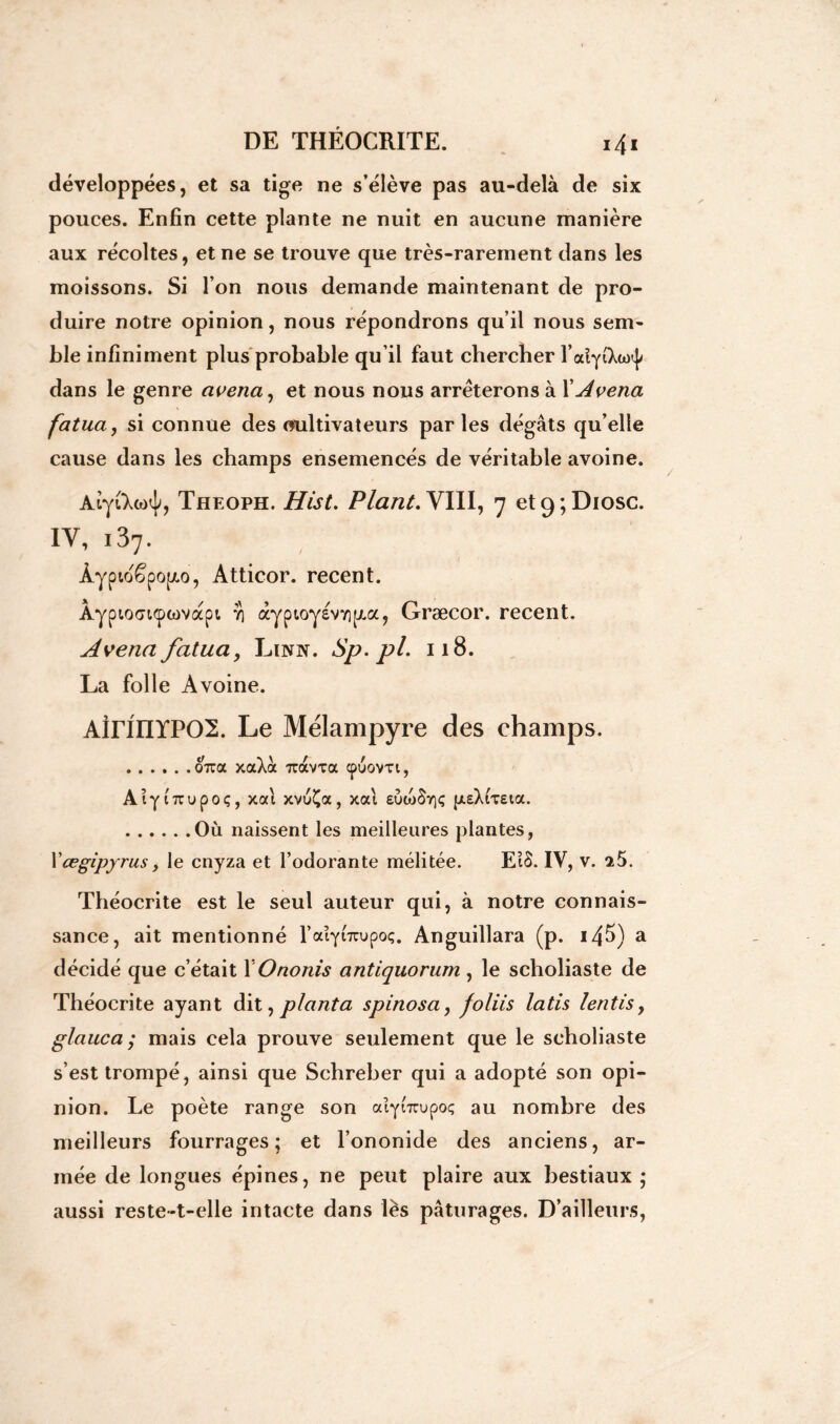 développées, et sa tige ne s’élève pas au-delà de six pouces. Enfin cette plante ne nuit en aucune manière aux récoltes, et ne se trouve que très-rarement dans les moissons. Si l’on nous demande maintenant de pro- duire notre opinion, nous répondrons qu’il nous sem- ble infiniment plus probable qu’il faut chercher l’odyi'Xto^ dans le genre avena, et nous nous arrêterons à XAvena fatua, si connue des cultivateurs parles dégâts qu’elle cause dans les champs ensemencés de véritable avoine. AiyiXoxjq Theoph. Hist. Plant. YIII, 7 et9;Diosc. IV, i37. Àypto£po[/.o, Atticor. recent. Àypiocri<pwvapt ï) àyptoyevYipia, Græcor. recent. Avena fatua j Linn. Sp.pl. 118. La folle Avoine. AirinïPOI. Le Mélampyre des champs. 07ra xaXà 7ràvxa cpuovxi, Aiy iTrupoç, xal xvuÇa, xal £ÙojSt]<; {X£XiX£ia. Où naissent les meilleures plantes, l’œgipyrus, le cnyza et l’odorante mélitée. EtS. IV, v. 25. Théocrite est le seul auteur qui, à notre connais- sance, ait mentionné l’aiyCicupoç. Anguillara (p. i45) a décidé que c’était XOnonis antiquorum, le schoîiaste de Théocrite ayant dit, planta s p inos a, foliis latis lentis, glauca ; mais cela prouve seulement que le schoîiaste s’est trompé, ainsi que Schreber qui a adopté son opi- nion. Le poète range son alybrjpoç au nombre des meilleurs fourrages; et l’ononide des anciens, ar- mée de longues épines, ne peut plaire aux bestiaux ; aussi reste-t-elle intacte dans lès pâturages. D’ailleurs,