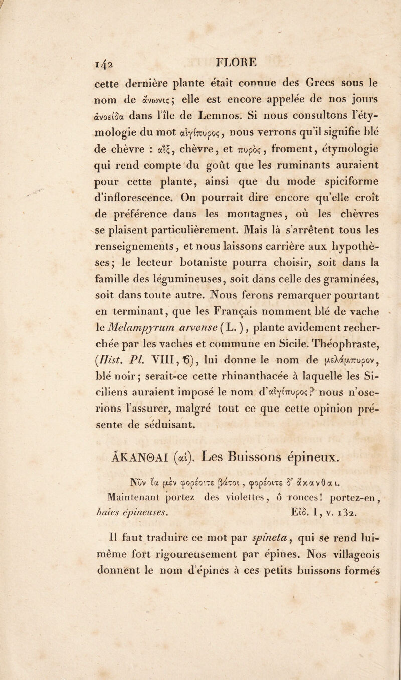 cette dernière plante était connue des Grecs sous le nom de avwvtç; elle est encore appelée de nos jours àvoeiSa dans l île de Lemnos. Si nous consultons l’éty- mologie du mot aîyntupoç, nous verrons qu’il signifie blé de chèvre : at£, chèvre, et m>poç, froment, étymologie qui rend compte du goût que les ruminants auraient pour cette plante, ainsi que du mode spiciforme d’inflorescence. On pourrait dire encore qu’elle croît de préférence dans les montagnes, où les chèvres se plaisent particulièrement. Mais là s’arrêtent tous les renseignements, et nous laissons carrière aux hypothè- ses; le lecteur botaniste pourra choisir, soit dans la famille des légumineuses, soit dans celle des graminées, soit dans toute autre. Nous ferons remarquer pourtant en terminant, que les Français nomment blé de vache le Melampyrum arvense ( L. ), plante avidement recher- chée par les vaches et commune en Sicile. Théophraste, (Hist. PL VIII, 15), lui donne le nom de psXaptTnjpov, blé noir; serait-ce cette rhinanthacée à laquelle les Si- ciliens auraient imposé le nom d’aîyiTrupoç ? nous n’ose- rions l’assurer, malgré tout ce que cette opinion pré- sente de séduisant. ÂKAN0AI (al). Les Buissons épineux. Nuv ta ptèv cpopsovre f3aT0i , cpopsotTE §’ axavôat. Maintenant portez des violettes, ô ronces! portez-en, haies épineuses. Eto. I, v. i32. Il faut traduire ce mot par spineta, qui se rend lui- même fort rigoureusement par épines. Nos villageois donnent le nom d’épines à ces petits buissons formés !