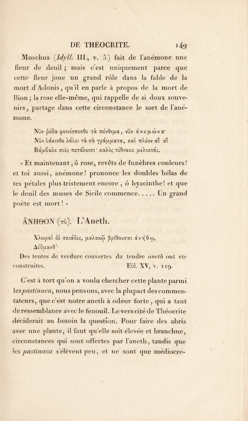 Moschus (Idyll. III, v. 5 ) fait de l’anémone une fleur de deuil ; mais c’est uniquement parce que cette fleur joue un grand rôle dans la fable de la mort d’Adonis, qu’il en parle à propos de la mort de Bion ; la rose elle-même, qui rappelle de si doux souve- nirs, partage dans cette circonstance le sort de l’ané- mone. Nov poooc cpoma,<7£a,ôs toc tcevôijxoc, vïiv àvspcojva’ Nïïv uaxivÔE XaXsc toc croc ypapcpcaTa, xai ttXeov at at BapcSaXs colç ttetocXoicu' xocXoç teÔvocxs [jceXixtocç. « Et maintenant, ô rose, revêts de funèbres couleurs! et toi aussi, anémone! prononce les doubles bêlas de tes pétales plus tristement encore , ô hyacinthe! et que le deuil des muses de Sicile commence Un grand poète est mort ! »> ANH0ON (to). L’Aneth. XXtopocl os axtaôEç, pcocXccxâ) jBpiôoucrai avvjôco, AeÔjx av6’* Des tentes de verdure couvertes du tendre aneth ont été construites. EiS. XV, v. 119. V C est à tort qu’on a voulu chercher cette plante parmi lespastinacci, nous pensons, avec la plupart des commen- tateurs, que c’est notre aneth à odeur forte, qui a tant de ressemblance avec le fenouil. Levers cité de Théocrite déciderait au besoin la question. Pour faire des abris avec une plante, il faut qu elle soit élevée et branchue, circonstances qui sont offertes par l’aneth, tandis que les pastinaca s’élèvent peu, et ne sont que médiocre-