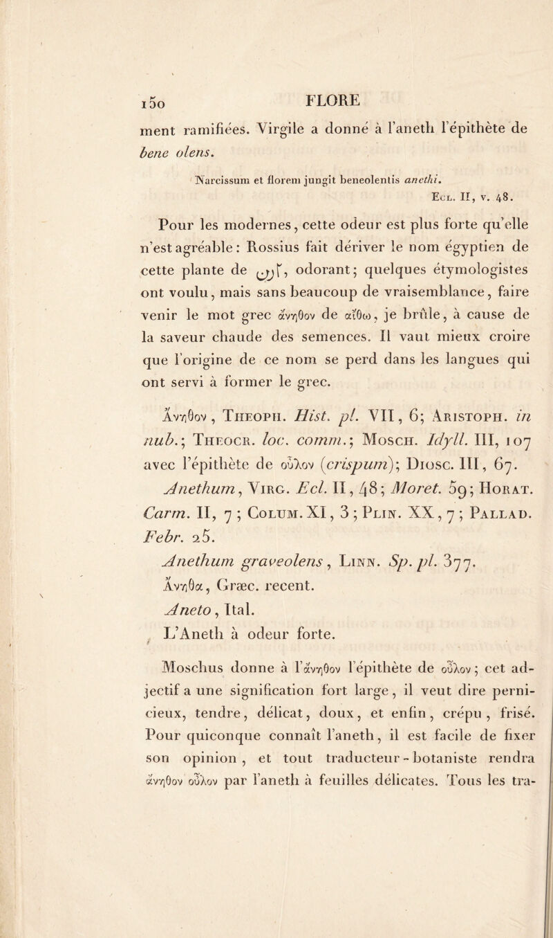 ment ramifiées. Virgile a donné à l’aneth l’épithète de b eue olens. INarcissum et florem jungit beneolentis ancthi. Ecl. II, v. 48. Pour les modernes, cette odeur est plus forte qu’elle n’est agréable : Rossius fait dériver le nom égyptien de cette plante de -, odorant; quelques étymologisîes ont voulu, mais sans beaucoup de vraisemblance, faire venir le mot grec àV/]9ov de ocïôw, je brûle, à cause de la saveur chaude des semences. Il vaut mieux croire que l’origine de ce nom se perd dans les langues qui ont servi à former le grec. Âvv]6ov , Tiieoph. Hist. pi. VII, 6; Aristoph. in nub.; Theocr. loc. corn ni.; Mosch. Idyll. III, 107 avec l’épithète de oùlov (crispurn); Diosc. III, 67. Anethum, Virg. Ecl. II, 48; Moret. 09; Horat. Carm. II, 7 ; Colitm. XI, 3 ; Plia. XX, 7 ; Pallad. Febr. 25. Anethum gr ace olens, Linn. Sp.pl. 377. AvtiOoc, Græc. recent. Aneto, Ital. L’Anetb à odeur forte. Moschus donne à l’avv]6ov l épithète de oOAov ; cet ad- jectif a une signification fort large, il veut dire perni- cieux, tendre, délicat, doux, et enfin, crépu, frisé. Pour quiconque connaît l’aneth, il est facile de fixer son opinion, et tout traducteur - botaniste rendra àvTjôov oOXov par l’aneth cà feuilles délicates. Tous les tra-