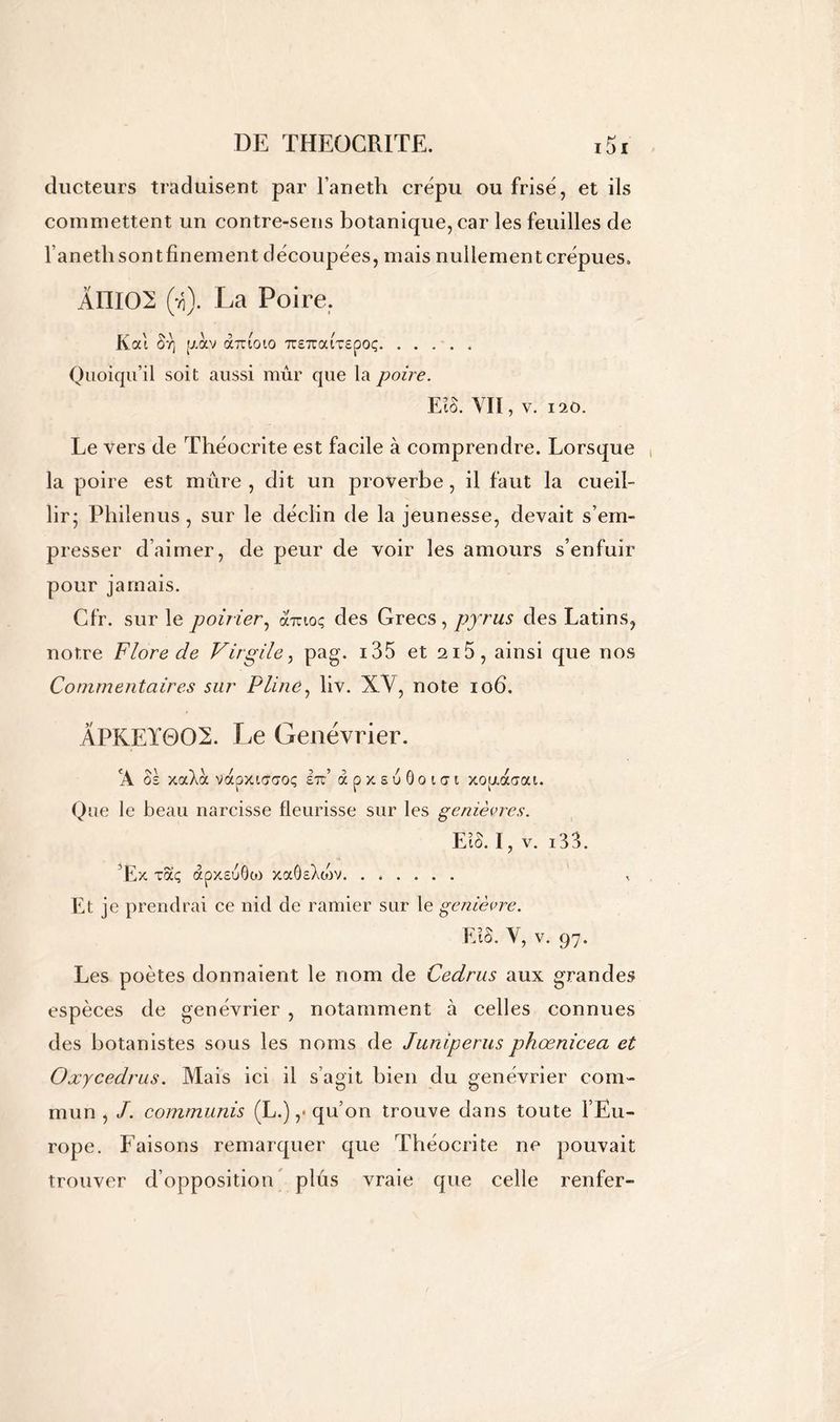 ducteurs traduisent par l’aneth crépu ou frisé, et ils commettent un contre-sens botanique, car les feuilles de l’anethsontfinement découpées, mais nullement crépues. ÂIII02 (ti). La Poire. Kal Br\ [j.olv obrioio TTETraixepoç Quoiqu’il soit aussi mûr que la poire. EtS. VIT, v. 120. Le vers de Théocrite est facile à comprendre. Lorsque la poire est mûre , dit un proverbe, il faut la cueil- lir; Philenus , sur le déclin de la jeunesse, devait s’em- presser d’aimer, de peur de voir les amours s’enfuir pour jamais. Cfr. sur le poirier, à'iuoç des Grecs, pyrus des Latins, notre Flore de Virgile, pag. i35 et 2i5, ainsi que nos Commentaires sur Pline, liv. XY, note 106. ÂPKEÏ0O2. Le Genévrier. CA os xaAà vapxiaaoç etc’ àpxsu6oi<yi xopiaaai. Que le beau narcisse fleurisse sur les genièvres. Eio. I, v. i33. Ex xaç apxsuôo) xaôsXo)V. ...... Et je prendrai ce nid de ramier sur le genièvre. FJS. V, v. 97. Les poètes donnaient le nom de Cedrus aux grandes espèces de genévrier , notamment à celles connues des botanistes sous les noms de Juniperus phœnicea et Oxycedrus. Mais ici il s’agit bien du genévrier com- mun , J. commuais (L.) ,* qu’on trouve dans toute l’Eu- rope. Faisons remarquer que Théocrite ne pouvait trouver d’opposition plûs vraie que celle renfer-
