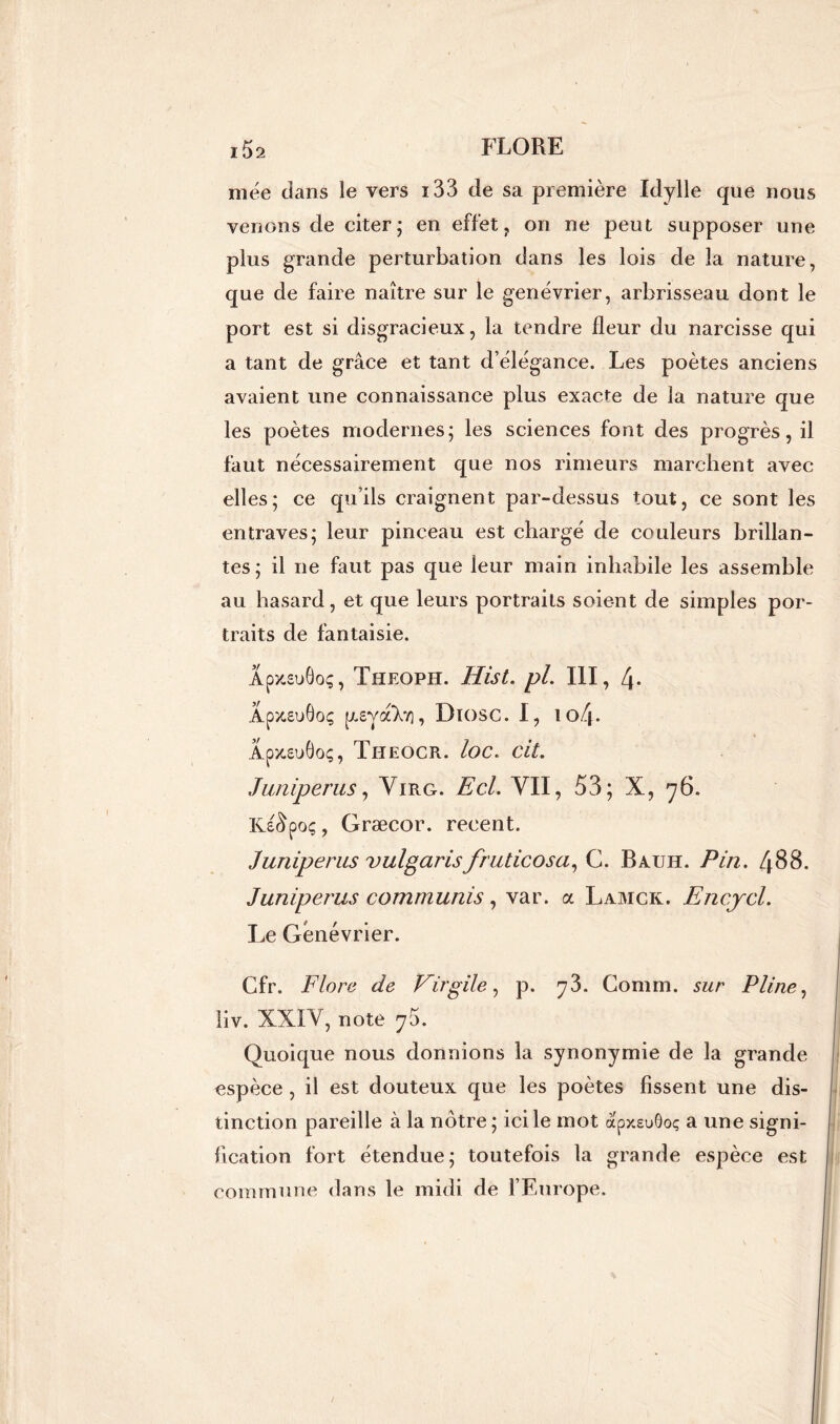 niée dans le vers i33 de sa première Idylle que nous venons de citer; en effet, on ne peut supposer une plus grande perturbation dans les lois de la nature, que de faire naître sur le genévrier, arbrisseau dont le port est si disgracieux, la tendre fleur du narcisse qui a tant de grâce et tant d’élégance. Les poètes anciens avaient une connaissance plus exacfe de la nature que les poètes modernes; les sciences font des progrès, il faut nécessairement que nos rimeurs marchent avec elles; ce qu’ils craignent par-dessus tout, ce sont les entraves; leur pinceau est chargé de couleurs brillan- tes; il ne faut pas que leur main inhabile les assemble au hasard, et que leurs portraits soient de simples por- traits de fantaisie. Âpy-suOoç, Theoph. Hist. pL III, 4- Apy-suôoç p„£y VXy), Diosc. I, io4- Apx.suÔoç, Theocr. loc« Cit. Juniper us, Virg. Ecl. VII, 53; X, 76. Ki&poç, Græcor. recent. Juniperus vulgaris fruticosa, G. Bauiï. Pin. 488. Juniperus communis, var. a Lamck. Encjcl. Le Genévrier. Cfr. Flore de Virgile, p. y3. Connu, sur Pline, liv. XXIV, note 76. Quoique nous donnions la synonymie de la grande espèce , il est douteux que les poètes fissent une dis- tinction pareille à la nôtre; ici le mot apxeuôoç a une signi- fication fort étendue; toutefois la grande espèce est commune dans le midi de l’Europe.