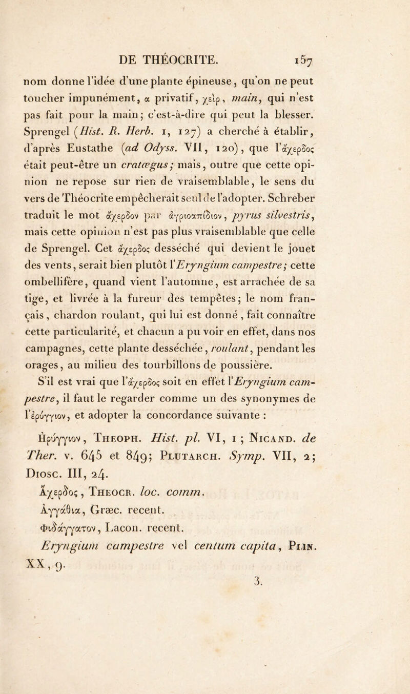 nom donne l’idée d’une plante épineuse, qu’on ne peut toucher impunément, a privatif, ye\o, main, qui n’est pas fait pour la main; c’est-à-dire qui peut la blesser. Sprengel (Hist. R. Herb. i, 127) a cherché à établir, d’après Eustathe {ad Odyss. VII, 120), que l’ayypoo; était peut-être un cratœgus; mais, outre que cette opi- nion ne repose sur rien de vraisemblable, le sens du vers de Théocrite empêcherait seul de l’adopter. Schreber traduit le mot ayepSov par dcypioautchov, pyrus silvestris, mais cette opinion n’est pas plus vraisemblable que celle de Sprengel. Cet ayspSoç desséché qui devient le jouet des vents, serait bien plutôt X Eryngium campestre; cette ombellifère, quand vient l’automne, est arrachée de sa tige, et livrée à la fureur des tempêtes; le nom fran- çais , chardon roulant, qui lui est donné , fait connaître cette particularité, et chacun a pu voir en effet, dans nos campagnes, cette plante desséchée, roulant, pendant les orages, au milieu des tourbillons de poussière. S’il est vrai que l’ayspSoç soit en effet XEryngium cam- pestre, il faut le regarder comme un des synonymes de l’epuYYwv, et adopter la concordance suivante : Hpuyyiov, Theoph. Hist. pi. VI, 1 ; Nicand. de Ther. v. 645 et 849; Plütarc.h. Spnp. VII, 2; Diosc. III, 24. XyepSoç, Theocr. loc. co/nm. Àyyaôtoc, Græc. recent. <tn3ayyaTov, Lacon. recent. Eryngium campestre vel centum ccipita, Pmn. XX, 9. 3.