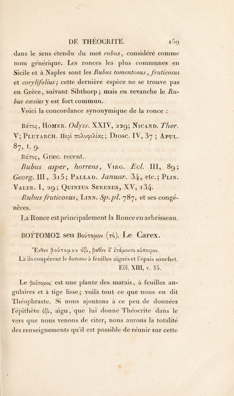 dans le sens étendu du mot rubus, considéré comme nom générique. Les ronces les plus communes en Sicile et à Naples sont les Rubus tomentosus, fruticosus et corylifolius; cette dernière espèce ne se trouve pas en Grèce, suivant Sibthorp ; mais en revanche le Ru- bus cœsius y est fort commun. Voici la concordance synonymique de la ronce : Bavo;, Homer. Odyss. XXIV, 229; Njcand. T lier. Y; Plutarch. IIspl 'jïo'Xucpi'Xiaç ; Dxosc. IV, .37 ; Apul. 87, t. 9. Baroç, Græc. recent. Rubus asper, horrens, Virg. Ecl. III, 89; Georg. III, 3r5; Pallad. Januar. 34? etc.; Plin. Yaler. I, 29; Quintus Serenus, XY, i34* Rubus fruticosus, Linn. Sp.pl. 787, et ses congé- nères. La Ronce est principalement la Ronceen arbrisseau. B0YT0M02 seu Bojto[aov (to). Le Carex. ’RvOeV SOUTO^OV OÇU, (ÜOCÔUV S’ £TOCg.OVTO XUTUEtpOV. Là ils coupèrent le butomek feuilles aiguës et l’épais souchet. Ei§. XIII, v. 35. Le pouTQrxoç est une plante des marais, à feuilles an- gulaires et à tige lisse; voilà tout ce que nous en dit Théophraste. Si nous ajoutons à ce peu.de données l’épithète ôçù, aigu, que lui donne Théocrite dans le vers que nous venons de citer, nous aurons la totalité des renseignements qu’il est possible de réunir sur cette