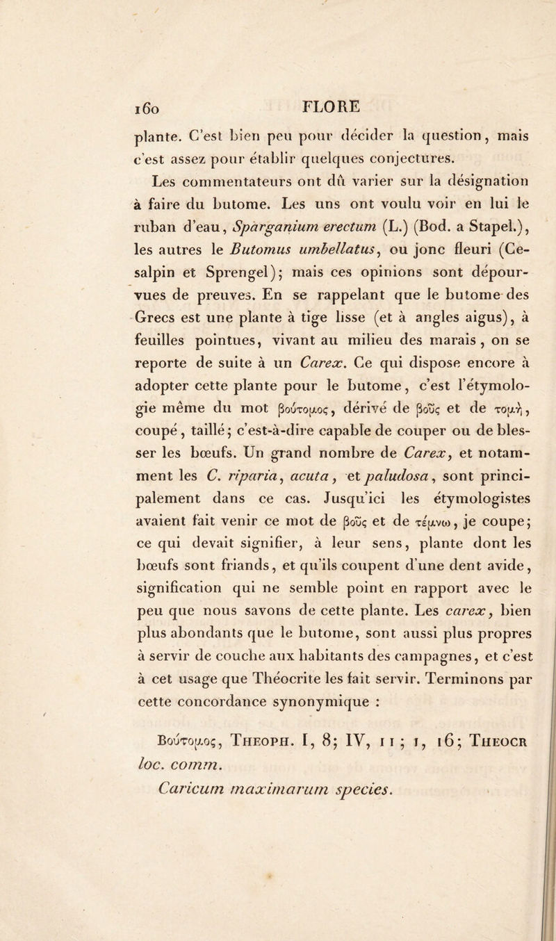 plante. C’est bien peu pour décider la question, mais c’est assez pour établir quelques conjectures. Les commentateurs ont dû varier sur la désignation à faire du butome. Les uns ont voulu voir en lui le ruban d’eau, Sparganium erectum (L.) (Bod. a Stapel.), les autres le Butomus umbellatus, ou jonc fleuri (Ce- salpin et Sprengel); mais ces opinions sont dépour- vues de preuves. En se rappelant que le butome des Grecs est une plante à tige lisse (et à angles aigus), à feuilles pointues, vivant au milieu des marais, on se reporte de suite à un Carex. Ce qui dispose encore à adopter cette plante pour le butome, c’est l’étymolo- gie même du mot (Bouto(zoç, dérivé de (3ouç et de tO|xy], coupé, taillé ; c’est-à-dire capable de couper ou de bles- ser les bœufs. Un grand nombre de Carex, et notam- ment les C. ri paria, acuta, et paludosa, sont princi- palement dans ce cas. Jusqu’ici les étymologistes avaient fait venir ce mot de poïïç et de Tspivw, je coupe; ce qui devait signifier, à leur sens, plante dont les bœufs sont friands, et qu’ils coupent d’une dent avide, signification qui ne semble point en rapport avec le peu que nous savons de cette plante. Les carex, bien plus abondants que le butome, sont aussi plus propres à servir de couche aux habitants des campagnes, et c’est à cet usage que Théocrite les lait servir. Terminons par cette concordance synonymique : BouTopç, Theoph. I, 8; IV, n; T, 16; Theocr loc. comm. Caricurn maximarum species.