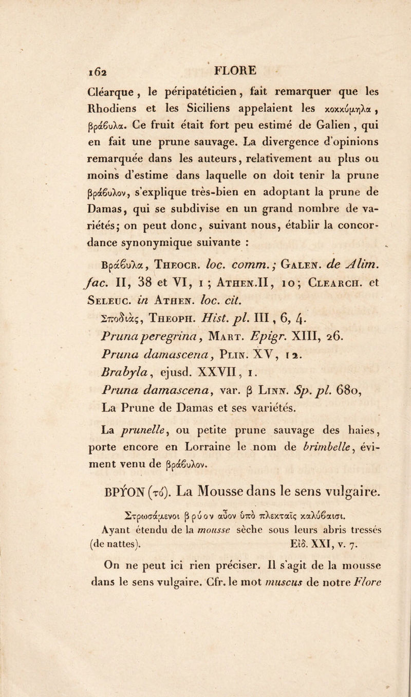 Cléarque , le péripatéticien, fait remarquer que les Rhodiens et les Siciliens appelaient les xoxxupiY]Xa , ppaêuXa. Ce fruit était fort peu estimé de Galien , qui en fait une prune sauvage. La divergence d’opinions remarquée dans les auteurs, relativement au plus ou moins d’estime dans laquelle on doit tenir la prune ppaêuXov, s’explique très-bien en adoptant la prune de Damas, qui se subdivise en un grand nombre de va- riétés; on peut donc, suivant nous, établir la concor- dance synonymique suivante : êuXa, Theocr. loc. comm.; Galen. de Alim. fac. II, 38 et VI, i ; Athen.II, 10; Clearch. et Seleuc. in Athen. loc. cit. 27TO<^tàç, Theoph. Hist. pi. III, 6, 4* Primaperegrina, Mart. Epigr. XIII, 26. Pruna damasceria, Plin. XV, 12. Brabyla, ejusd. XXVII, 1. Pruna damascena, var. (3 Linn. Sp.pl. 68o, La Prune de Damas et ses variétés. La prunelle, ou petite prune sauvage des haies, porte encore en Lorraine le .nom de brimbelle, évi- ment venu de ppdcêuXov. BPTON (to). La Mousse dans le sens vulgaire. 2Tpo3ca;j.£VOi Ppuov auov utto ttXsxtoüç xaXuêaicri. Ayant étendu de la mousse sèche sous leurs abris tressés (de nattes). EtS. XXI, v. 7. On ne peut ici rien préciser. Il s'agit de la mousse dans le sens vulgaire. Cfr. le mot muscus de notre Flore