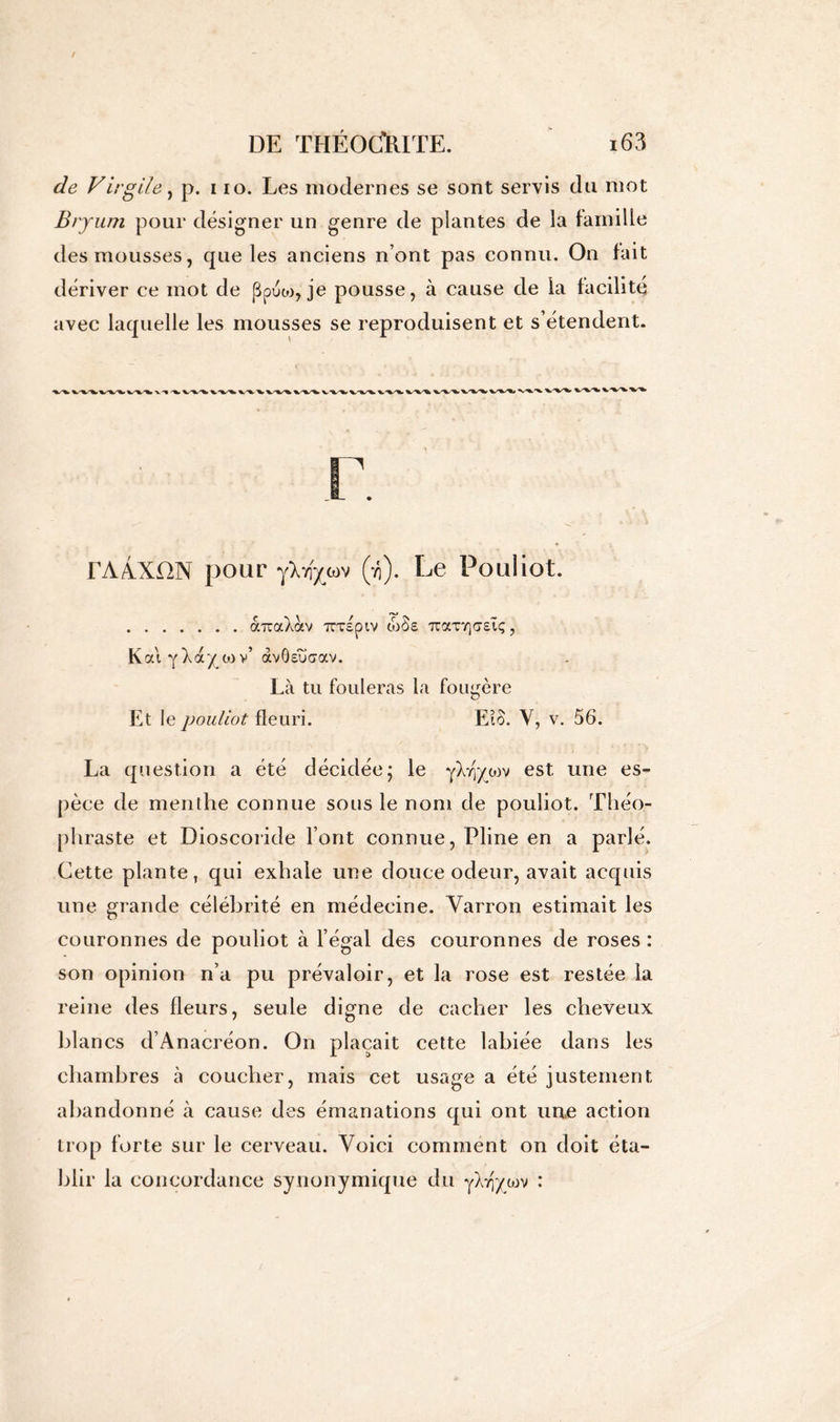 de Virgile, p. i io. Les modernes se sont servis du mot Bryum pour désigner un genre de plantes de la famille des mousses, que les anciens n’ont pas connu. On fait dériver ce mot de ppuco, je pousse, à cause de la facilité avec laquelle les mousses se reproduisent et s’étendent. rAÂXON pour yXvf^wv (yj). Le Pouliot. céraXav Tcxspiv wSe Ttaxrjffsîç, K ai y^a/ tov’ àvôeuaav. Là tu fouleras la fougère Et le pouliot fleuri. Eio. Y, v. 56. La question a été décidée; le yX^ywv est une es- pèce de menthe connue sous le nom de pouliot. Théo- phraste et Dioscoride l’ont connue, Pline en a parlé. Cette plante, qui exhale une douce odeur, avait acquis une grande célébrité en médecine. Yarron estimait les couronnes de pouliot à l’égal des couronnes de roses : son opinion n’a pu prévaloir, et la rose est restée la reine des fleurs, seule digne de cacher les cheveux blancs d’Anacréon. On plaçait cette labiée dans les chambres à coucher, mais cet usage a été justement abandonné à cause des émanations qui ont une action trop forte sur le cerveau. Voici comment on doit éta- blir la concordance synonymique du yXijycuv :
