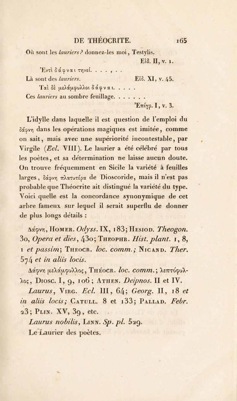 Où sont les lauriers? donnez-les moi, Testylis. Eià. II, v. i. ’Evti S a cp v a i ttjvsi. ...... Là sont des lauriers. EîÔ. XI, v. 45. Tai Sa (j.sXa[ji<puXXoi S acp v a i Ces lauriers au sombre feuillage ’ETu'yp. I, v. 3. L’idylle dans laquelle il est question de l’emploi du S&pvvj dans les opérations magiques est imitée, comme on sait, mais avec une supériorité incontestable, par Virgile {Ecl. VIII). Le laurier a été célébré par tous les poètes, et sa détermination ne laisse aucun doute. On trouve fréquemment en Sicile la variété à feuilles larges, SacpvYj uXavutepa de Dioscoride, mais il n’est pas probable que Théocrite ait distingué la variété du type. Voici quelle est la concordance synonymique de cet arbre fameux sur lequel il serait superflu de donner de plus longs détails : Aa<pv7i, Homer. Odyss. IX, 183; Hesiod. Theogon. 3o, Opéra et dies, 43o; Theophr. Hist. plant, i, 8, i et passim ; Theocr. loc. comm.; Nie and. Ther. et in aliis locis. Aa<pvvi [j.s'Xzy.cpul'Xoç, Théocr. loc. comm.\ Xe7uroçuX- Xoç, Diosc. I, 9, 106 ; Athen. Deipnos. II et IV. Laurus, Virg. Ecl. III, 64; Georg. II, 18 et in aliis locis; Catull. 8 et 133; Pallad. Febr. a3; Plin. XV, 39, etc. Laurus nobili-s, Linn. Sp. pl. 5^9. Le Laurier des poètes.
