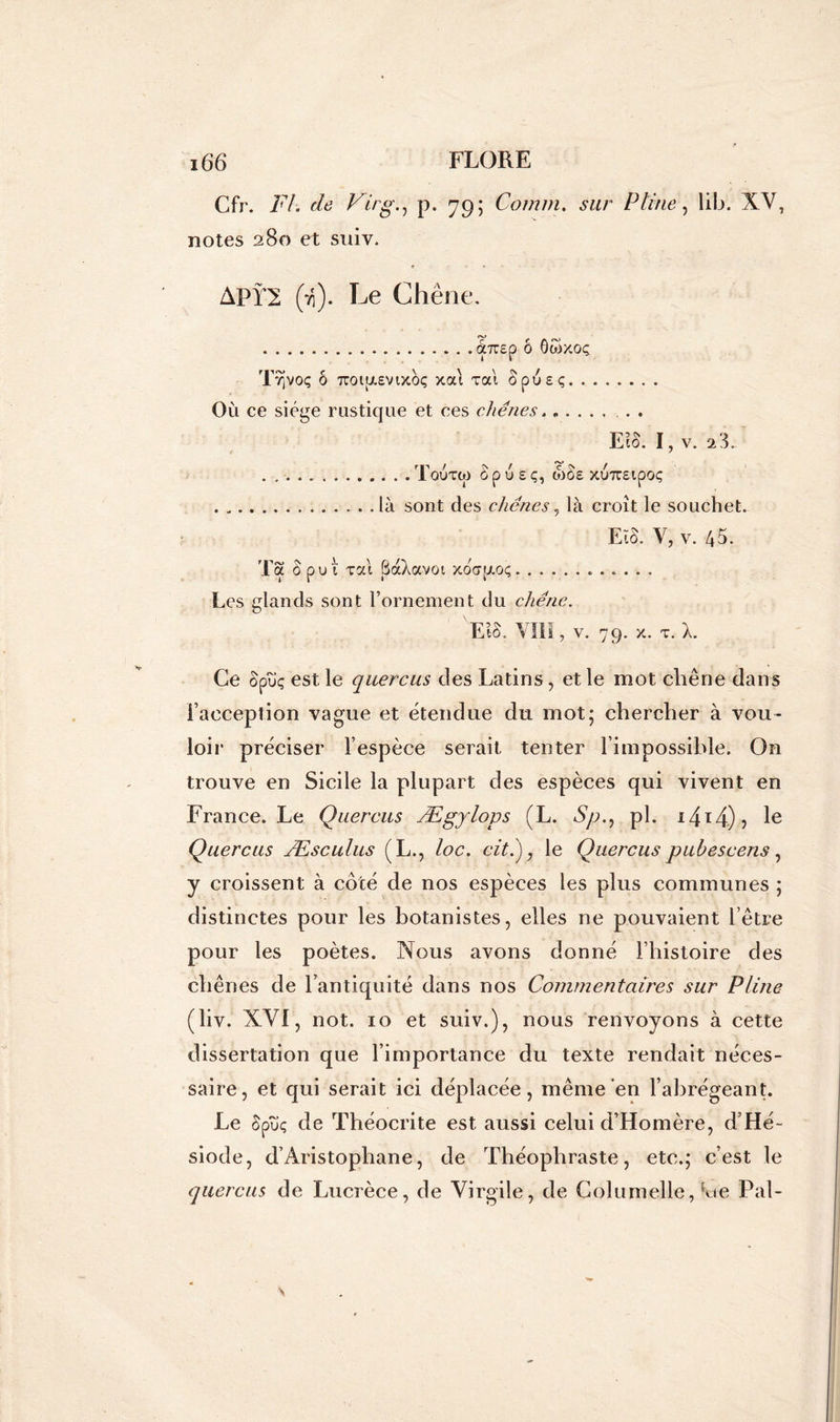 Cfr. Fl. de Virg., p. 79 ; Comm. Pline, lib. XV, notes 280 et suiv. APY2 (ti). Le Chêne. tXTTEp Ô ôtoXOÇ Tvjvoç Ô 7T0l[J.£Vlxàç xat Ta'l SpU£Ç Où ce siège rustique et ces chênes...... . . E10. I, v. FF . T OU TW â p U £ Ç, W§£ XUTTEtpOÇ . „. . . là sont des chênes, là croît le souchet. Eto. y, v. 45. Ta 0 put xat SàXavoi xoapioç Les glands sont l’ornement du chêne. EtS. VIII, v. 79. x. t. X. Ce ôpùç est le quercus des Latins, et le mot chêne dans l’acception vague et étendue du mot; chercher à vou- loir préciser l’espèce serait tenter l’impossible. On trouve en Sicile la plupart des espèces qui vivent en France. Le Quercus Ægylops (L. Sp., pl. 14t4.)> le Quercus Æsculus (L., loc. cit.'), le Quercuspubescens, y croissent à côté de nos espèces les plus communes ; distinctes pour les botanistes, elles ne pouvaient l’être pour les poètes. Nous avons donné l’histoire des chênes de l’antiquité dans nos Commentaires sur Pline (liv. XVI, not. 10 et suiv.), nous renvoyons à cette dissertation que l’importance du texte rendait néces- saire, et qui serait ici déplacée, même en l’abrégeant. Le Spîîç de Théocrite est aussi celui d’Homère, d’Hé- siode, d’Aristophane, de Théophraste, etc.; c’est le quercus de Lucrèce, de Virgile, de Columelle, ^te Pal-
