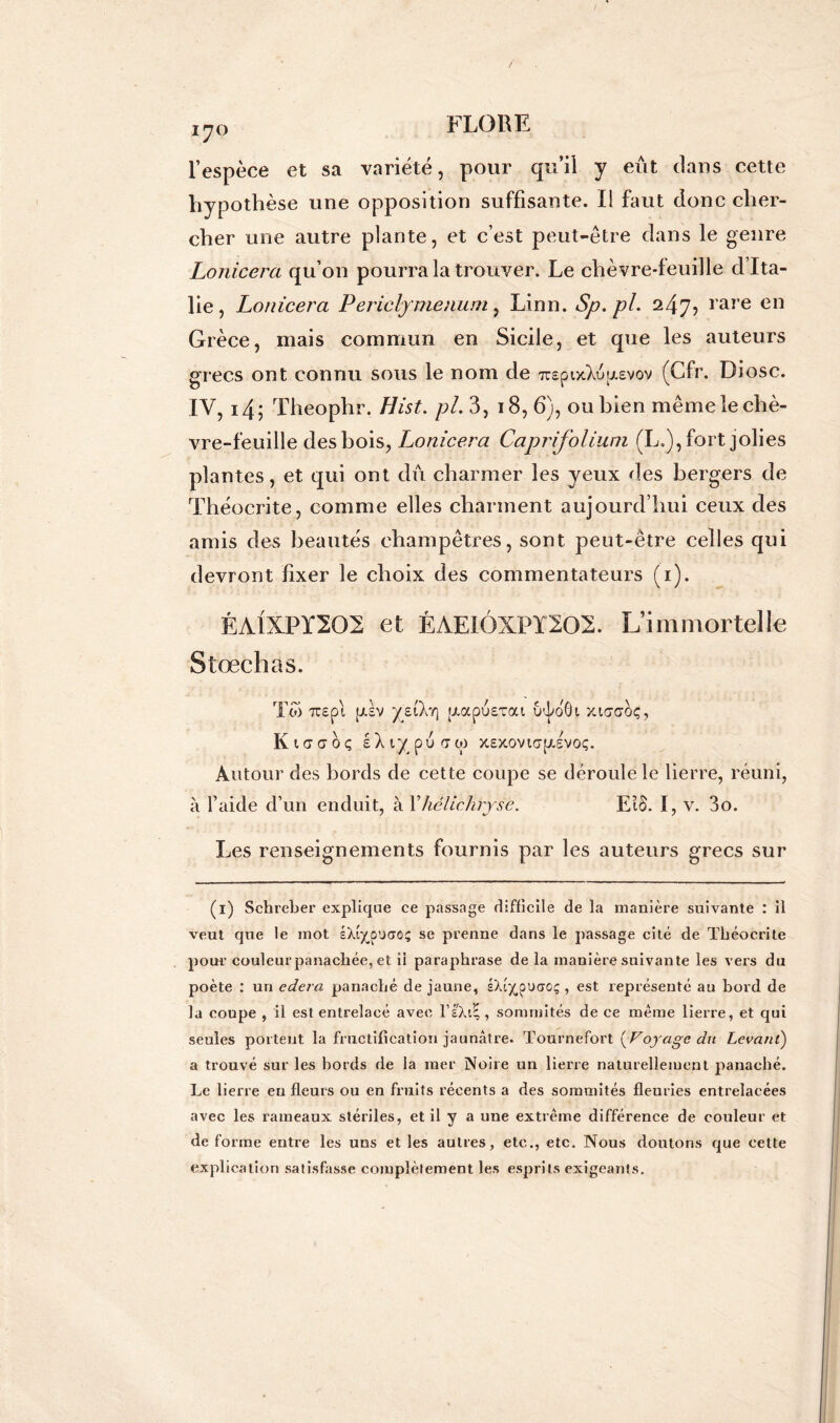 170 l’espèce et sa variété, pour qu’il y eût dans cette hypothèse une opposition suffisante. Il faut donc cher- cher une autre plante, et c’est peut-être dans le genre Lonicera qu’on pourra la trouver. Le chèvre-feuille d’Ita- lie, Lonicera Periclymenum, Linn. Sp. pi. 247, t are en Grèce, mais commun en Sicile, et que les auteurs grecs ont connu sous le nom de TrsptxbWvov (Cfr. Di ose. IV, i4; Theophr. Hist. pi. 3, 18, 6), ou bien même le chè- vre-feuille des bois, Lonicera Capr folium (L.), fort jolies plantes, et qui ont dû charmer les yeux des bergers de Théocrite, comme elles charment aujourd’hui ceux des amis des beautés champêtres, sont peut-être celles qui devront fixer le choix des commentateurs (1). ÉA1XPÏ202 et ÉAEIÔXPÏ202. L’immortelle Stœchas. Tw Tcspt ptèv ye.Ckr\ jjtapusxat ô'foÔi xta’oroç, K l <T<7 0 Ç sX iy pu C W XSXOVKjp.SVOÇ. Autour des bords de cette coupe se déroule le lierre, réuni, à l’aide d’un enduit, à Xhélichryse. EIB. I, v. 3o. Les renseignements fournis par les auteurs grecs sur (1) Schreber explique ce passage difficile de la manière suivante : il veut que le mot sXt^poaoç se prenne dans le passage cité de Théocrite pour couleur panachée, et il paraphrase de la manière suivante les vers du poète : un edera panaché de jaune, sXt^puuo; , est représenté au bord de la coupe , il est entrelacé avec l’sXiE, sommités de ce même lierre, et qui seules portent la fructification jaunâtre. Tournefort (Voyage du Levant) a trouvé sur les bords de la mer Noire un lierre naturellement panaché. Le lierre eu fleurs ou en fruits récents a des sommités fleuries entrelacées avec les rameaux stériles, et il y a une extrême différence de couleur et de forme entre les uns et les autres, etc., etc. Nous doutons que cette explication satisfasse complètement les esprits exigeants.