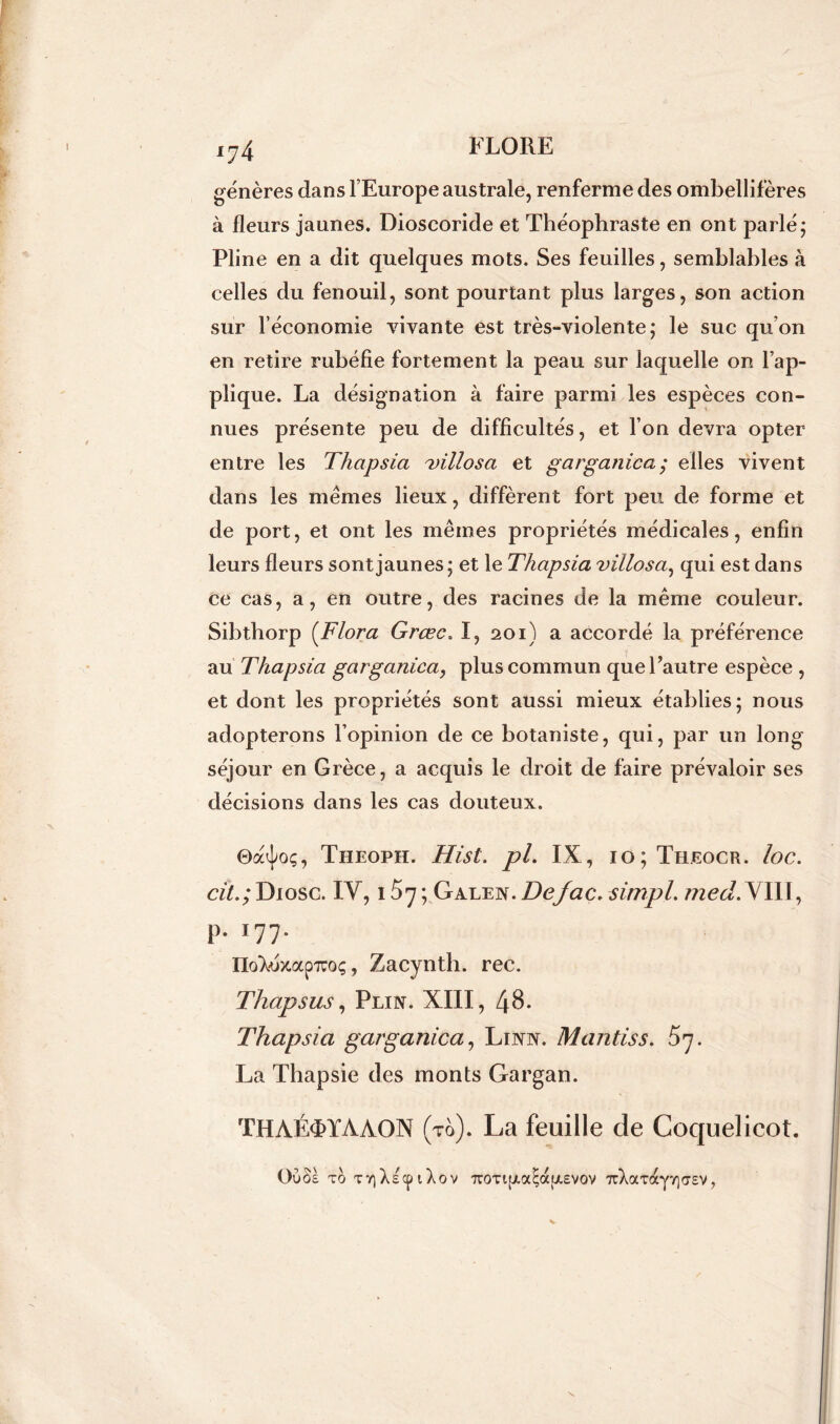 *74 génères dans l’Europe australe, renferme des ombellifères à fleurs jaunes. Dioscoride et Théophraste en ont parlé; Pline en a dit quelques mots. Ses feuilles, semblables à celles du fenouil, sont pourtant plus larges, son action sur l’économie vivante est très-violente; le suc qu’on en retire rubéfie fortement la peau sur laquelle on l’ap- plique. La désignation à faire parmi les espèces con- nues présente peu de difficultés, et l’on devra opter entre les Thapsia uillosa et garganica; elles vivent dans les memes lieux, diffèrent fort peu de forme et de port, et ont les mêmes propriétés médicales, enfin leurs fleurs sont jaunes; et le Thapsia villosa, qui est dans ce cas, a, en outre, des racines de la même couleur. Sibthorp (Flora Grœc. I, 201) a accordé la préférence au Thapsia garganica, plus commun que l’autre espèce , et dont les propriétés sont aussi mieux établies; nous adopterons l’opinion de ce botaniste, qui, par un long séjour en Grèce, a acquis le droit de faire prévaloir ses décisions dans les cas douteux. ©a^oç, Theoph. Hist. pl. IX, 10; Theocr. loc. cit.;Diosc. IV, 1^7; Galen.Defac.simpl. jned.^JIII, p. 177. IIoXéxap7ro;, Zacynth. rec. Thapsus, Plin. XIII, 48. Thapsia garganica, Linn. M antis s. 57. La Thapsie des monts Gargan. THAÉ<FYAAON (to). La feuille de Coquelicot. Oùâs to TYjXscpiXov 7roTi[xaEoc[jt.£vov 7rXocTaylorsv,