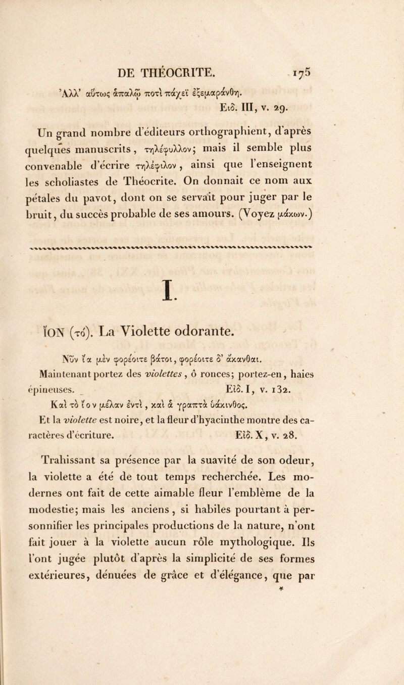 ’AXV auxojç auaXw tcoti 7ra/eï sq£[xapav0Y]. EiS. III, v. 29. Un grand nombre d éditeurs orthographient, d’après quelques manuscrits, xrjXscpuXXov ; mais il semble plus convenable d écrire xyiXe^ov , ainsi que 1 enseignent les scholiastes de Théocrite. On donnait ce nom aux pétales du pavot, dont on se servait pour juger par le bruit, du succès probable de ses amours. (Voyez puxxwv.) I ÏON (to). La Violette odorante. Nuv ta pdv <pop£Oix£ JBaxoi, cpop£oix£ §’ àxavôai. Maintenant portez des violettes, ô ronces; portez-en, haies épineuses. EïS. I, v. i32. K ai xo tov [/iXav Ivx'i, xai à ypanxà uaxivôoç. Et la violette est noire, et la fleur d’hyacinthe montre des ca- ractères d’écriture. El$. X, v. 28. Trahissant sa présence par la suavité de son odeur, la violette a été de tout temps recherchée. Les mo- dernes ont fait de cette aimable fleur l’emblème de la modestie; mais les anciens , si habiles pourtant à per- sonnifier les principales productions de la nature, n’ont fait jouer à la violette aucun rôle mythologique. Us l’ont jugée plutôt d’après la simplicité de ses formes extérieures, dénuées de grâce et d’élégance, que par