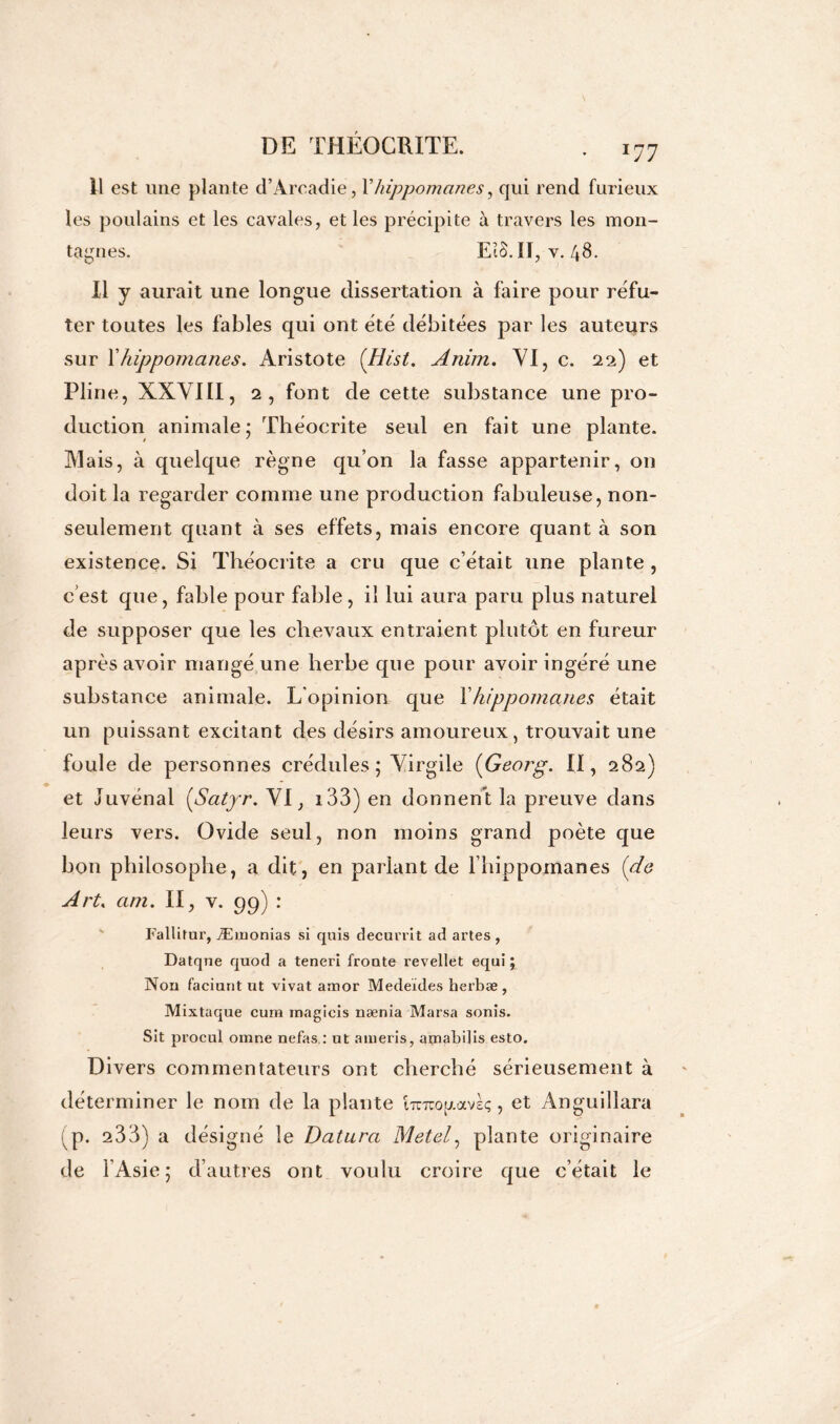 11 est une plante d’Arcadie, l’liippomanes, qui rend furieux les poulains et les cavales, et les précipite à travers les mon- tagnes. EîS. Il, v. 48. Il y aurait une longue dissertation à faire pour réfu- ter toutes les fables qui ont été débitées par les auteurs sur Xhippomcines. Aristote (Hist. Anim. VI, c. 22) et Pline, XXVIII, 2, font de cette substance une pro- duction animale; Théocrite seul en fait une plante. Mais, à quelque règne qu’on la fasse appartenir, on doit la regarder comme une production fabuleuse, non- seulement quant à ses effets, mais encore quant à son existence. Si Théocrite a cru que c’était une plante , c’est que, fable pour fable, il lui aura paru plus naturel de supposer que les chevaux entraient plutôt en fureur après avoir mangé une herbe que pour avoir ingéré une substance animale. L'opinion que Xhippomanes était un puissant excitant des désirs amoureux, trouvait une foule de personnes crédules; Virgile (Georg\ II, 282) et Juvénal ÇSatyr. VI, i33) en donnent la preuve dans leurs vers. Ovide seul, non moins grand poète que bon philosophe, a dit, en parlant de l’hippomanes (de Art. am. II, v. 99) : Fallitur, Æmonias si quis decurrit ad artes , Datqne quod a teneri froûte revellet equi ; Non faciunt ut vivat amor Medeïdes herbæ , Mixtaque cura magicis nænia Marsa sonis. Sit procul omne nefas,: ut ameris, atnabdis esto. Divers commentateurs ont cherché sérieusement à déterminer le nom de la plante iTCTcopavsç, et Anguillara p. 233) a désigné le Datura Metel, plante originaire de l’Asie; d’autres ont voulu croire que c’était le