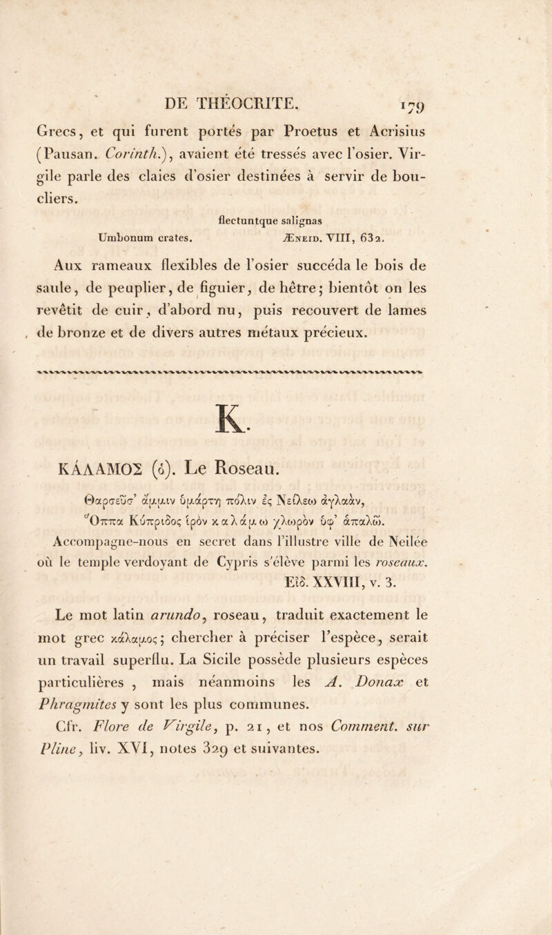 *79 Grecs, et qui furent portes par Proetus et Acrisius (Pausan. Corinth.), avaient été tressés avec l’osier. Vir- gile parle des claies d’osier destinées à servir de bou- cliers. flectuntque salîgnas UmLonum crates. Æneid. VIII, 632, Aux rameaux flexibles de l’osier succéda le bois de saule, de peuplier, de figuier, de hêtre; bientôt on les revêtit de cuir , d’abord nu, puis recouvert de lames de bronze et de divers autres métaux précieux. K. KÂAAM02 (o). Le Roseau. 0ap<7sïï<r’ aijLij.iv u[zapT7] TtoXiv iç NsiXsto àyXaàv, ^ÜTnza KurrptSoç ipôv xaXafxto yXo^pov ucp’ à-rraXw. Accompagne-nous en secret dans l’illustre ville de Neilée où le temple verdoyant de Cypris s’élève parmi les roseaux. EIB. XXVIII, v. 3. Le mot latin arundo, roseau, traduit exactement le mot grec xaXafxoç; chercher à préciser l'espèce, serait un travail superflu. La Sicile possède plusieurs espèces particulières , mais néanmoins les A. Donax et Phragmites y sont les plus communes. Cfr. Flore de Virgile, p. 21, et nos Comment. sur Pline, liv. XVI, notes 329 et suivantes.