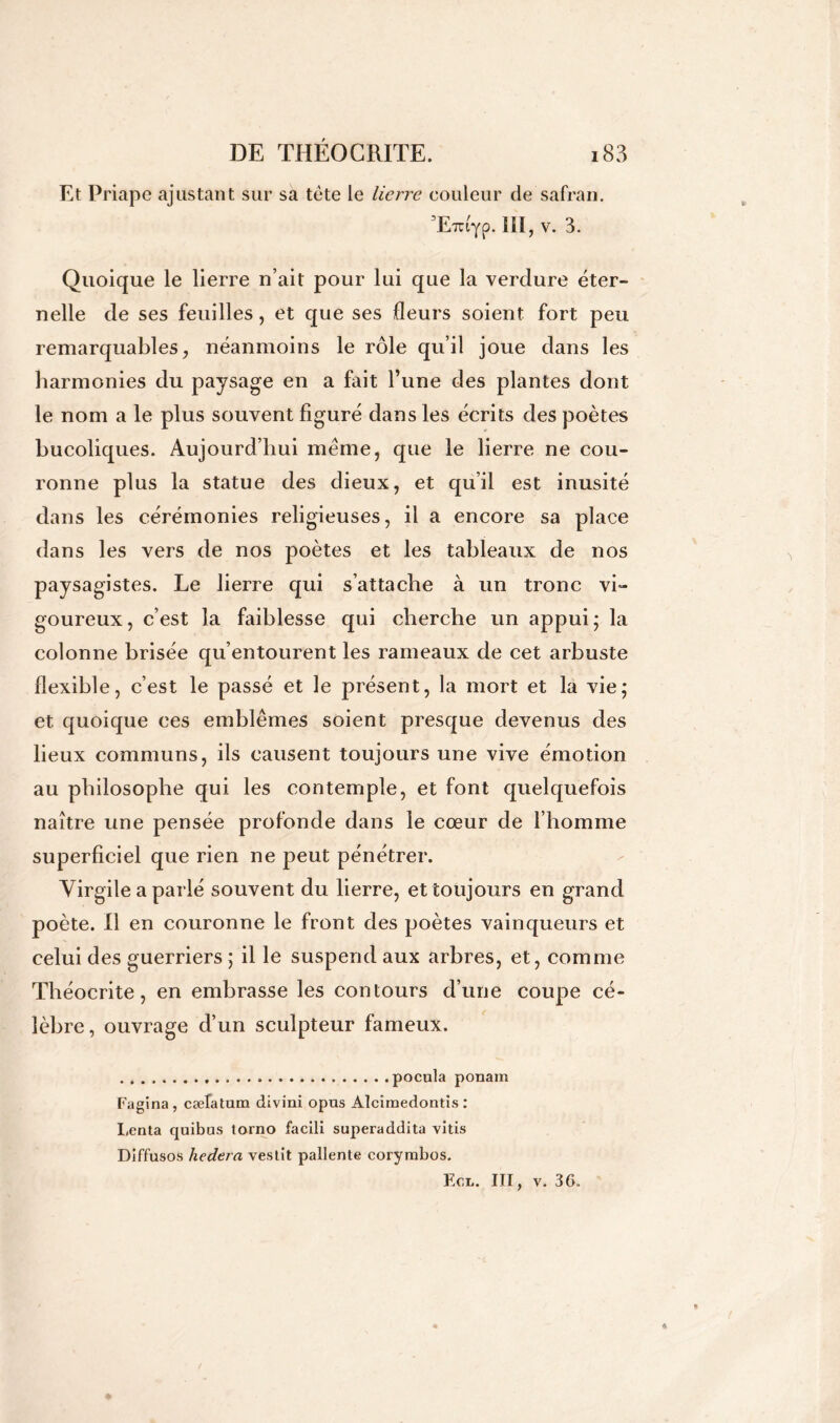 Et Priapc ajustant sur sa tète le lierre couleur de safran. ’Evctyp. 111, v. 3. Quoique le lierre n’ait pour lui que la verdure éter- nelle de ses feuilles, et que ses fleurs soient fort peu remarquables, néanmoins le rôle qu’il joue dans les harmonies du paysage en a fait l’une des plantes dont le nom a le plus souvent figuré dans les écrits des poètes bucoliques. Aujourd’hui meme, que le lierre ne cou- ronne plus la statue des dieux, et qu’il est inusité dans les cérémonies religieuses, il a encore sa place dans les vers de nos poètes et les tableaux de nos paysagistes. Le lierre qui s’attache à un tronc vi- goureux, c’est la faiblesse qui cherche un appui; la colonne brisée qu’entourent les rameaux de cet arbuste flexible, c’est le passé et le présent, la mort et la vie; et quoique ces emblèmes soient presque devenus des lieux communs, ils causent toujours une vive émotion au philosophe qui les contemple, et font quelquefois naître une pensée profonde dans le cœur de l’homme superficiel que rien ne peut pénétrer. Virgile a parlé souvent du lierre, et toujours en grand poète. Il en couronne le front des poètes vainqueurs et celui des guerriers ; il le suspend aux arbres, et, comme Théocrite, en embrasse les contours d’une coupe cé- lèbre, ouvrage d’un sculpteur fameux. pocula ponain Fagina, cæfatum divini opus Alcîmedontis : I,enta quibus torno facili superaddita vins Diffusos hedera vestît patiente corymbos. Ecn. III, v. 36.