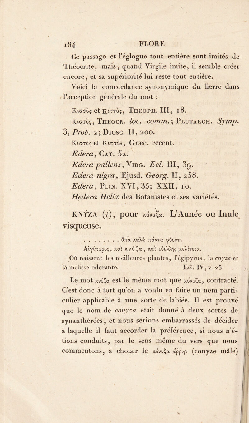 Ce passage et l’églogue tout entière sont imités de Théocrite, mais, quand Virgile imite, il semble créer encore, et sa supériorité lui reste tout entière. Voici la concordance synonymique du lierre dans ' l’acception générale du mot : Kmtcoç et kittoç, Theoph. III, 18. Kicaoç, Theocr. loc. comm. ; Plutarch. Symp. 3, Prob. 2; Diosc. II, 200. Kt<7<7oç et Rt<y<yov, Græc. recent. Edera, Gat. 52. Edera pollens irg. Ecl. III, 89. Edera nigra, Ejusd. Georg. II, 2 58. Edera? Plin. XVI, 35; XXII, 10. Hedera Hélix des Botanistes et ses variétés. KNfZA (ti) , pour y.ovu'Ca. L’Aunée ou Inule visqueuse. 07ra xaXoc TtavTa cpuovti AiyiTTupoç, xai xvuÇa, xai sotoStjç pieXrreia. Où naissent les meilleures plantes, l’égipyrus, la cnyze et la mélisse odorante. EîS. IV, v. 25. Le mot xvuÇa est le meme mot que xovuÇa, contracté. C’est donc à tort qu on a voulu en faire un nom parti- culier applicable à une sorte de labiée. Il est prouvé que le nom de conyza était donné à deux sortes de synanthérées, et nous serions embarrassés de décider à laquelle il faut accorder la préférence, si nous n’é- tions conduits, par le sens meme du vers que nous commentons, à choisir le xovuÇa àppY)v (conyze mâle)