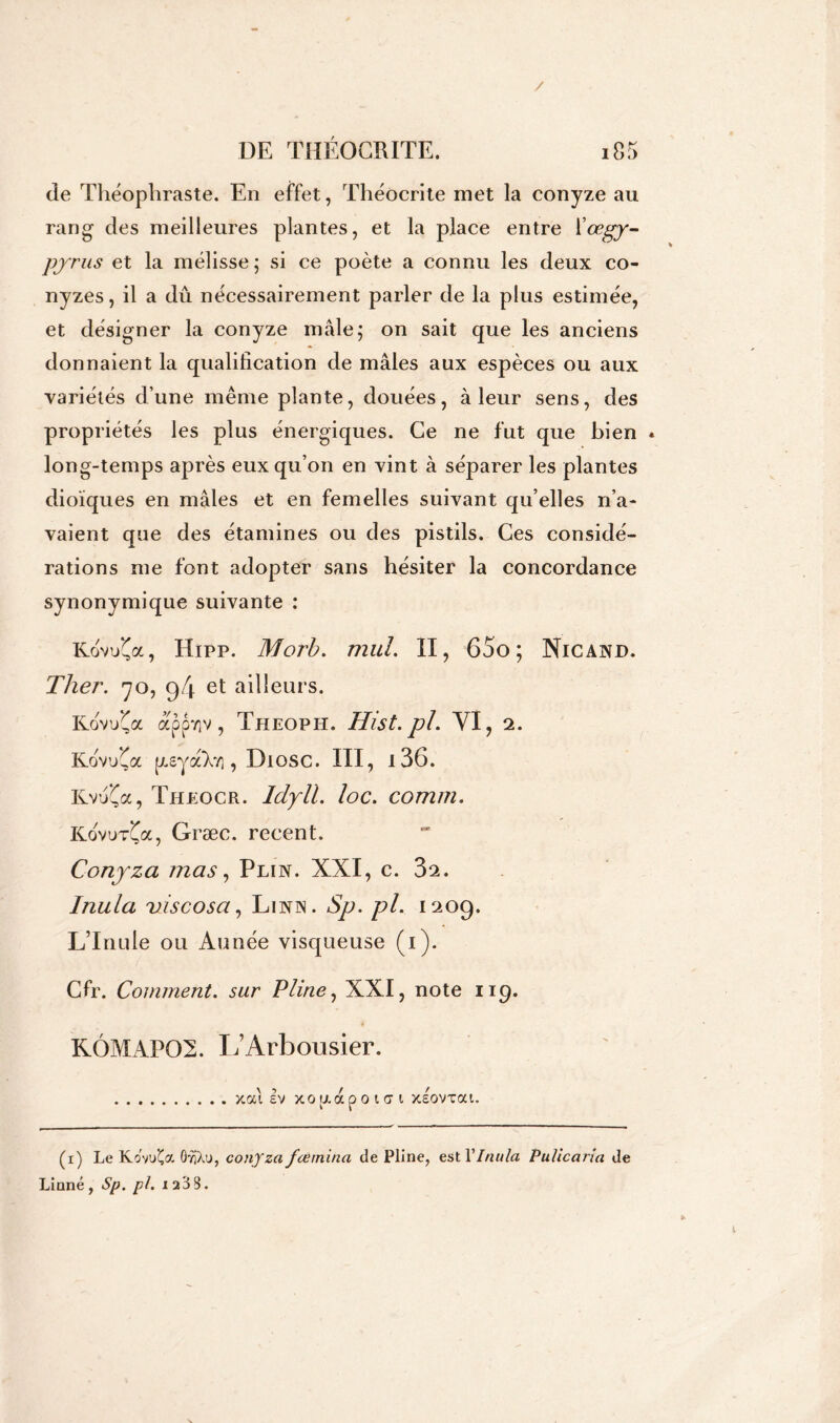 / DE THÉOCRITE. i85 de Théophraste. En effet, Théocrite met la conyze au rang des meilleures plantes, et la place entre Kœgy- pyrus et la mélisse; si ce poète a connu les deux co- nyzes, il a dû nécessairement parler de la plus estimée, et désigner la conyze mâle; on sait que les anciens donnaient la qualification de mâles aux espèces ou aux variétés d’une même plante, douées, à leur sens, des propriétés les plus énergiques. Ce ne fut que bien « long-temps après eux qu’on en vint à séparer les plantes dioïques en mâles et en femelles suivant qu elles n’a- vaient que des étamines ou des pistils. Ces considé- rations me font adopter sans hésiter la concordance synonymique suivante : KoW(a, Hipp. Morb. mul. II, 65o; Nie and. Ther. 70, 94 et ailleurs. KoW(a appTiv, Theopii. Hist.pl. YI, 2. KovuÇa [xsya’Xy], Diosc. III, i36. Kvu(a, Theocr. Idyll. loc. comm. KovuvÇa, Græc. recent. Conyza mas, Plin. XXI, c. 32. Inula viscosa, Linn. Sp. pl. 1209. LTnule ou Aunée visqueuse (1). Cfr. Comment, sur Pline, XXI, note 119. KÔMAP02. Il Arbousier. xai Iv xo u a p o i a i xsovxat. (1) Le KovuÇa OyîXu, conjza feemina de Pline, est YInulci Pulicaria de Linné, Sp. pl. 1233.