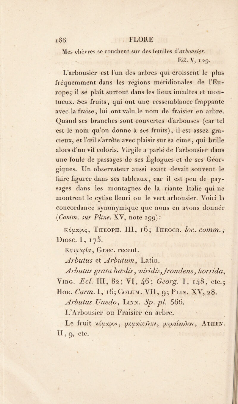 Mes chèvres se couchent sur des feuilles d’arbousier. EiS. Y, 129. L’arbousier est l’un des arbres qui croissent le plus fréquemment dans les régions méridionales de l’Eu- rope; il se plaît surtout dans les lieux incultes et mon- tueux. Ses fruits, qui ont une ressemblance frappante avec la fraise, lui ont valu le nom de fraisier en arbre. Quand ses branches sont couvertes d’arbouses (car tel est le nom qu’on donne à ses fruits), il est assez gra- cieux, et l’œil s’arrête avec plaisir sur sa cime, qui brille alors d’un vif coloris. Virgile a parlé de l’arbousier dans une foule de passages de ses Églogues et de ses Géor- giques. Un observateur aussi exact devait souvent le faire figurer dans ses tableaux, car il est peu de pay- sages dans les montagnes de la riante Italie qui ne montrent le cytise fleuri ou le vert arbousier. Voici la concordance synonymique que nous en avons donnée {Connu, sur Pline. XV, note 199) : Ro(zapoç, Theoph, III, 16; Theocr. loc. comm.; Diosc. 1, 175. Komapioc, Græe. recent. Arbutus et Arbutum, Latin. Arbutus grata hœdis, viridis,frondens, horrida, Virg. Ecl. III, 82; VI, 46; Georg. I, 148, etc.; ÏIor. Garni' I, 16; Coltjm. VII, 9; Plin. XV, 28. Arbutus Unedo, Linn. Sp.pl. 566. L’Arbousier ou Fraisier en arbre. Le fruit xop.apov, ue^aüuAov, , Athen. II, 9, etc.