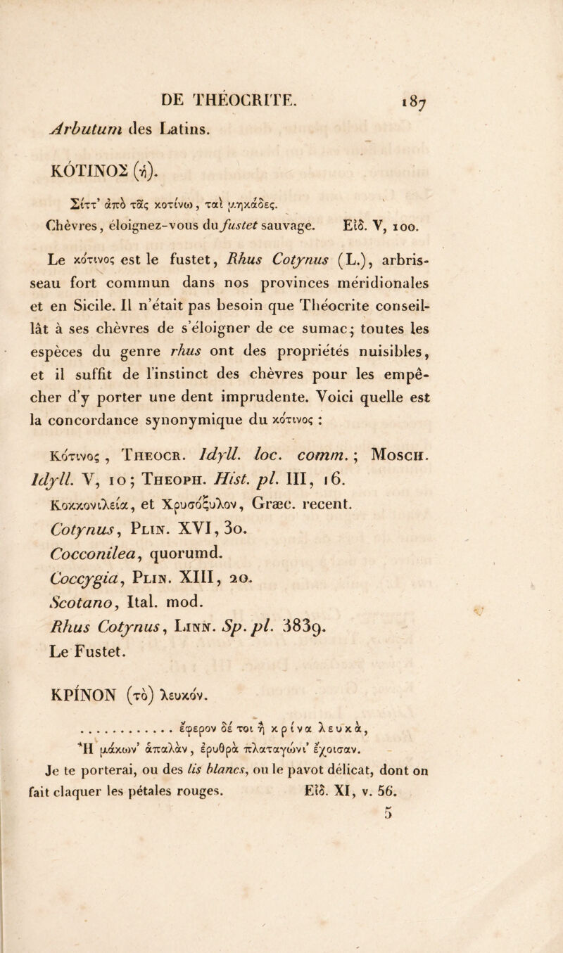 Arbutum des Latins. KÔTIN02 (ii). Zut’ ooro xaç xoti'vo) , xat [//yjxaOEç. Chèvres, éloignez-vous dufustet sauvage. EiS. V, 100. Le xotivoç est le fustet, Rhus Cotynus (L.), arbris- seau fort commun dans nos provinces méridionales et en Sicile. Il n’était pas besoin que Théocrite conseil- lât à ses chèvres de s’éloigner de ce sumac* toutes les espèces du genre rhus ont des propriétés nuisibles, et il suffit de l’instinct des chèvres pour les empê- cher d’y porter une dent imprudente. Voici quelle est la concordance synonymique du xonvoç : Kotivoç , Theocr. Idyll. loc. comm. ; Moscu. Idyll. V, 10; Theoph. Hist. pl. III, 16. Koxxovi'XeLa, et Xpuco&Aov, Græc. recent. Cotynus, Plïn. XVI, 3o. Cocconilea, quorumd. Coccygia, Pli in. XIII, 20. Scotano, Ital. mod. Rhus Cotynus, Litnn. Sp.pl. 383g. Le Fustet. KPINON (to) Xsuxdv. ecpspov §s toi y) xptva X e u x a, p.axor/ àrcaXàv, ipuôpà TcXaTaytovi’ e^oiaav. Je te porterai, ou des lis blancs, ou le pavot délicat, dont on fait claquer les pétales rouges. EîS. XI, v. 56’.