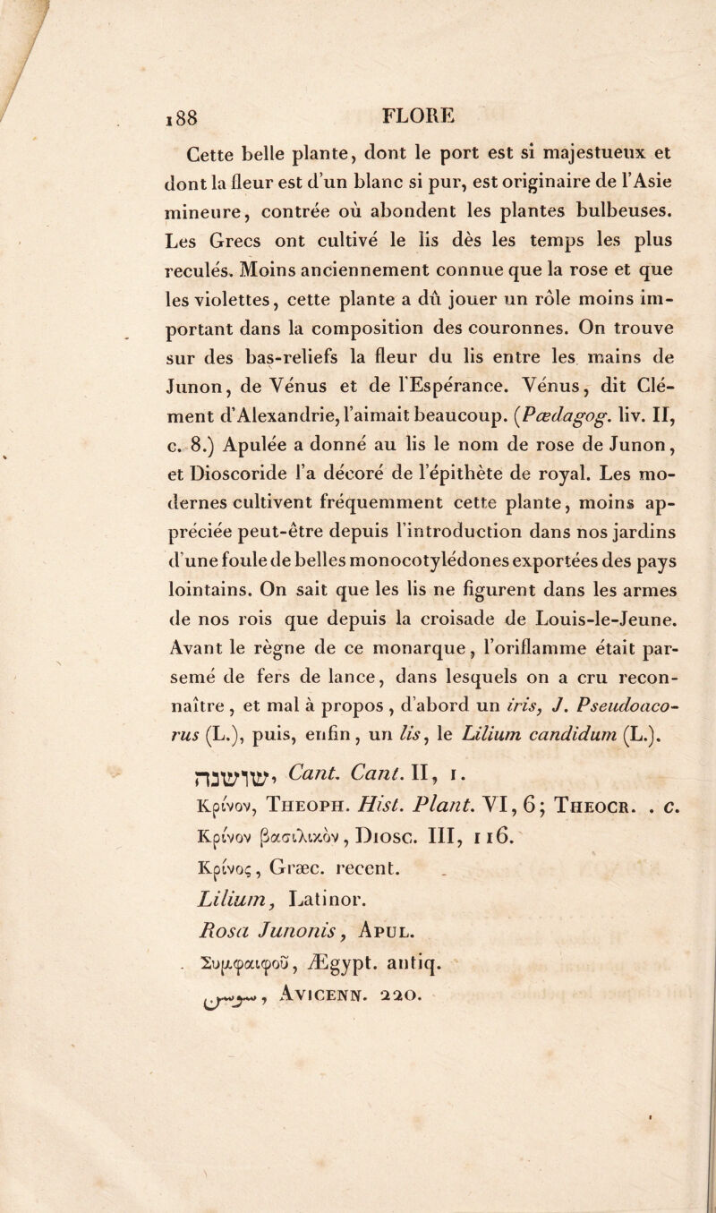 Cette belle plante, dont le port est si majestueux et dont la fleur est d’un blanc si pur, est originaire de l’Asie mineure, contrée où abondent les plantes bulbeuses. Les Grecs ont cultivé le lis dès les temps les plus reculés. Moins anciennement connue que la rose et que les violettes, cette plante a dû jouer un rôle moins im- portant dans la composition des couronnes. On trouve sur des bas-reliefs la fleur du lis entre les mains de Junon, de Vénus et de l’Espérance. Vénus, dit Clé- ment d’Alexandrie, l’aimait beaucoup. (Pœdagog. liv. Il, c. 8.) Apulée a donné au lis le nom de rose de Junon, et Dioscoride l’a décoré de l’épithète de royal. Les mo- dernes cultivent fréquemment cette plante, moins ap- préciée peut-être depuis l'introduction dans nos jardins d’une foule de belles monocotylédones exportées des pays lointains. On sait que les lis ne figurent dans les armes de nos rois que depuis la croisade de Louis-le-Jeune. Avant le règne de ce monarque, l’oriflamme était par- semé de fers de lance, dans lesquels on a cru recon- naître , et mal à propos , d abord un iris, J. Pseucloaco- rus (L.), puis, enfin, un lis, le Lilium candidum (L.). rDUflUf’ CanL Cant. II, i. Kptvov, Theoph. Hist. Plant. VI, 6; Theocr. . c. Kpivov pacn.'Xwov, Diosc. III, Il6. Kptvoç, Græc. recent. Lilium, Latinor. Posa Junonis, Apul. . 2upi(pai<pou, Ægypt. antiq. AVICENN. ‘220.