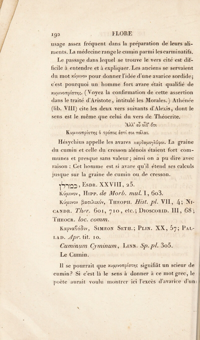 usage assez frequent dans la préparation de leurs ali- ments. La médecine range le cumin parmi les carminatifs-. Le passage dans lequel se trouve le vers cité est dif- ficile à entendre et à expliquer. Les anciens se servaient du mot xuizivov pour donner l’idée d’une avarice sordide; c’est pourquoi un homme fort avare était qualifié de xu;juvo7rpiaTY)ç. (Voyez la confirmation de cette assertion dans le traité d’Aristote, intitulé les Morales.) Athénée (lib. VIII) cite les deux vers suivants d’Alexis, dont le sens est le même que celui du vers de Théocrite. ’AXV eO oT8* on KupuvoTcpiVnqç ô xpotzqç iarl aoi TraXat. Hésychius appelle les avares xapSa[xoyXucpot. La graine du cumin et celle du cresson alénois étaient fort com- munes et presque sans valeur ; ainsi on a pu dire avec raison : Cet homme est si avare qu’il étend ses calculs jusque sur la graine de cumin ou de cresson. ^^Esmt. XXVIH, 25. Kupuvov, Hipp. de Morb. mul. I, 6o3. Kupuvov (üacnArxov, Theoph. Hist.pl. VII, 4? Xi- candr. Thev. 601, 710, etc.; Dioscorid. III, 68; Theocr. loc. comm. KapvaêaSiv, Simeon Setii.; Plin. XX, 67; Pal- lad. Apr. tit. 10. Cuminum Cjniinum, Lintn. Sp.pl. 3o5. Le Cumin. Il se pourrait que xu^ivoupiVcriç signifiât un scieur de cumin? Si c’est là le sens à donner à ce mot grec, le poète aurait voulu montrer ici l’excès d’avarice d’un