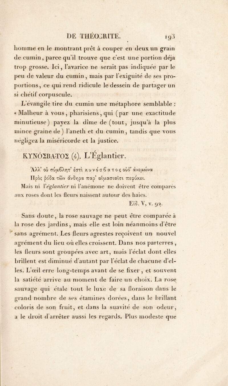 homme en le montrant prêt à couper en deux un grain de cumin, parce qu’il trouve que c’est une portion déjà trop grosse» Ici, l’avarice ne serait pas indiquée par le peu de valeur du cumin, mais par l’exiguité de ses pro- portions, ce qui rend ridicule le dessein de partager un si chétif corpuscule. L’évangile tire du cumin une métaphore semblable : «Malheur à vous, pharisiens, qui (par une exactitude minutieuse) payez la dîme de (tout, jusqu’à la plus mince graine de) l’aneth et du cumin, tandis que vous négligez la miséricorde et la justice. KYNÔ2BA-T02 (ô). L’Églantier. ’AXX’ où (TÙ(jt.ëXY|T’ £<7t! xuvocêaioç oùÔ’ àvepuùva lïpoç poSa tcov avSr,pa 7rap' atiAacnatoi Trscpùxsi. Mais ni Yéglantier ni l’anémone ne doivent être comparés aux roses dont les fleurs naissent autour des haies. El S. V, v. 92. Sans doute, la rose sauvage ne peut être comparée à la rose des jardins, mais elle est loin néanmoins d’être sans agrément. Les fleurs agrestes reçoivent un nouvel O O î> agrément du lieu où elles croissent. Dans nos parterres , les fleurs sont groupées avec art, mais l’éclat dont elles brillent est diminué d’autant par l’éclat de chacune d’el- les. L’œil erre long-temps avant de se fixer , et souvent la satiété arrive au moment de faire un choix. La rose sauvage qui étale tout le luxe de sa floraison dans le grand nombre de ses étamines dorées, dans le brillant coloris de son fruit, et dans la suavité de son odeur, a le droit d arrêter aussi les regards. Plus modeste que