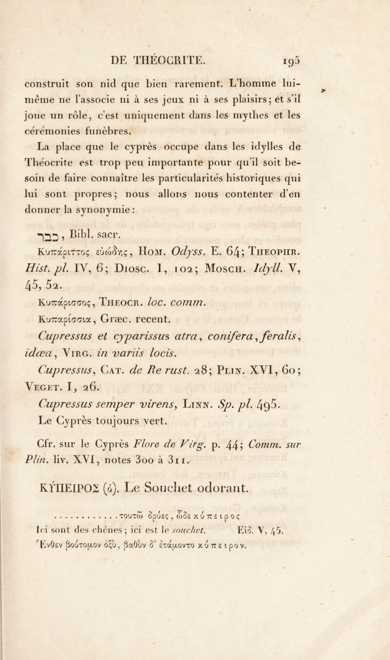 construit son nid que bien rarement. L’homme lui- même ne l’associe ni à ses jeux ni à ses plaisirs; et s’il joue un rôle, c’est uniquement dans les mythes et les cérémonies funèbres. La place que le cyprès occupe dans les idylles de Théocrite est trop peu importante pour qu’il soit be- soin de faire connaître les particularités historiques qui lui sont propres ; nous allons nous contenter d’en donner la synonymie: “DD ; Bibl . sacr. KuxapiTToç sùcorLiç, Hom. Odyss. E. 64;Tiieopiir. Hist.pl. IV, 6; Diosc. 1, 102; Mosch. ldyll. V, 45, Ô2. KuTràptffdoç, Theocr. loc. comm. Kinuaptdffta, Græc. recent. Cupressus et cyparissus atra, conifera, ferait s, idœa, Virg. in variis locis. Cupressus, Cat. de Re rust. 28; Plin. XYI, 60; Yeget. I, 26. Cupressus semper vire ns, Linn. Sp. pl. 495. Le Cyprès toujours vert. Cfr. sur le Cyprès Flore de Virg. p. 44 i Comm. sur P lin. liv. XVI, notes 3 00 à 3n.- KYIIEIF02 (6). Le Soueliet odorant. TOUTto ÔpUEÇ , MOS X 6 TZ £ l p 0 Ç Ici sont des chênes; ici est le souchet. Eîo. Y, /,5. ’VvÔev (üouto[j.ov ôçu, BaOùv S’ ETaixovTO xuîte ipov.