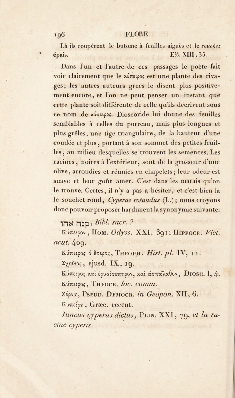 Là ils coupèrent le butome à feuilles aiguës et le souchet épais. E18. XIII, 35. Dans l’un et l’autre de ces passages le poète fait voir clairement que le xuueipoç est une plante des riva- ges; les autres auteurs grecs le disent plus positive- ment encore, et l’on ne peut penser un instant que cette plante soit différente de celle qu’ils décrivent sous ce nom de xuueipoç. Dioseoride lui donne des feuilles semblables à celles du porreau, mais plus longues et plus grêles, une tige triangulaire, de la hauteur d’une coudée et plus, portant à son sommet des petites feuil- les, au milieu desquelles se trouvent les semences. Les racines , noires à l’extérieur, sont de la grosseur d une olive, arrondies et réunies en chapelets; leur odeur est suave et leur goût amer. C’est dans les marais qu’on le trouve. Certes, il n’y a pas à hésiter, et c’est bien là le souchet rond, Cyperus rotundus (L.) ; nous croyons donc pouvoir proposer hardiment la synonymie suivan te: ira* nap » Bibl-sacr■ ? Kuraipov , Hom. Odyss. XXI, 3g 1 ; Hippocr. Vict. ac.ut. 409. Ku7uetpoç 6 £7£poç, Theoph. Hist.pl. IV, 11. XyoTvoç, ejusd. IX, 19. KuTreipoç xal £pi>Gi<7£7CTpov, xcà acmraXxOov, Diosc. I, 4. KuTOipo;, Theocr. loc. comm. Zspva, Pseud. Democr. in Geopon. XII, 6. Kweipv), Græc. recent. Juricus cyperus dictusy Plin. XXI, 79, et la va- cine cypéris.