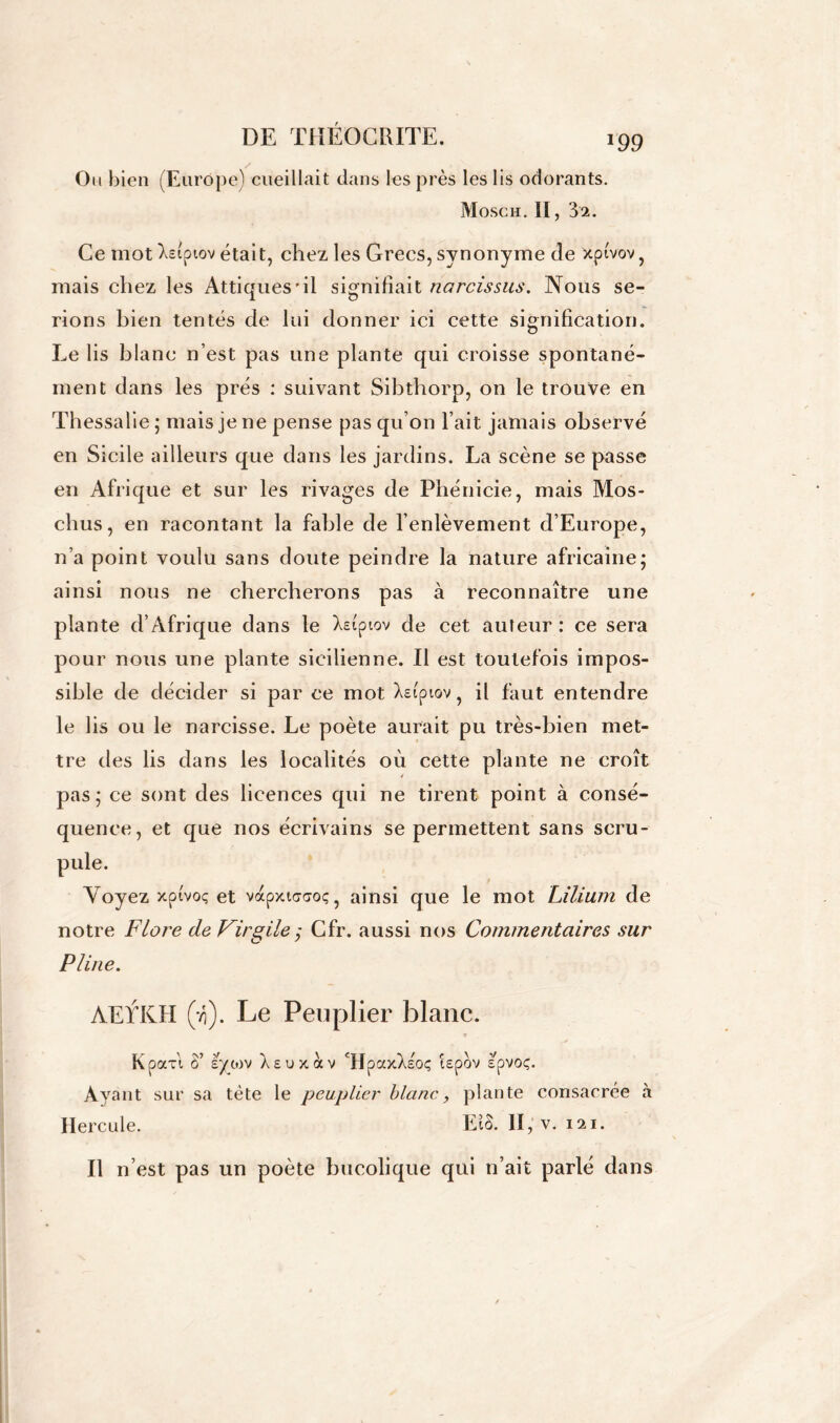 Ou bien (Europe) cueillait dans les près les lis odorants. Mosch. II, 32. Ce mot Xcipiov était, chez les Grecs, synonyme de xptvov, mais chez les Attiques’ii signifiait narcissus. Nous se- rions bien tentés de lui donner ici cette signification. Le lis blanc n’est pas une plante qui croisse spontané- ment dans les prés : suivant Sibthorp, on le trouve en Thessalie ; mais je ne pense pas qu’on l’ait jamais observé en Sicile ailleurs que dans les jardins. La scène se passe en Afrique et sur les rivages de Phénicie, mais Mos- chus, en racontant la fable de l’enlèvement d’Europe, n’a point voulu sans doute peindre la nature africaine; ainsi nous ne chercherons pas à reconnaître une plante d’Afrique dans le Xeiptov de cet auteur: ce sera pour nous une plante sicilienne. Il est toutefois impos- sible de décider si par ce mot Xeipiov, il faut entendre le lis ou le narcisse. Le poète aurait pu très-bien met- tre des lis dans les localités où cette plante ne croît pas; ce sont des licences qui ne tirent point à consé- quence, et que nos écrivains se permettent sans seru- Yoyez xptvoç et vapxtcaoç, ainsi que le mot Lilium de notre Flore de Virgile ÿ Cfr. aussi nos Commentaires sur Pline. AEYKH (>i). Le Peuplier blanc. Kpcm ô’ èytov Xeuxàv UpaxXsoç îepov spvoç. Ayant sur sa tète le peuplier blanc, plante consacrée à Hercule. Eîà. II, v. 121. Il n’est pas un poète bucolique qui n’ait parlé dans