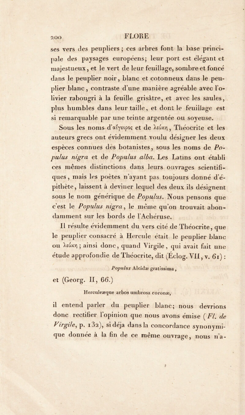 ses vers des peupliers ; ces arbres fout la base princi- pale des paysages européens; leur port est élégant et majestueux j et le vert de leur feuillage, sombre et foncé dans le peuplier noir, blanc et cotonneux dans le peu- plier blanc, contraste d’une manière agréable avec l’o- livier rabougri à la feuille grisâtre, et avec les saules, plus humbles dans leur taille, et dont le feuillage est si remarquable par une teinte argentée ou soyeuse. Sous les noms d’arfstpoç et de Xetjxyj, Théocrite et les auteurs grecs ont évidemment voulu désigner les deux espèces connues des botanistes, sous les noms de Po- pulus nigra et de Populus alba. Les Latins ont établi ces mêmes distinctions dans leurs ouvrages scientifi- ques, mais les poètes n’ayant pas toujours donné d’é- pithète, laissent à deviner lequel des deux ils désignent sous le nom générique de Populus. Nous pensons que c’est le Populus nigra, le même qu’on trouvait abon- damment sur les bords de l’Achéruse. Il résulte évidemment du vers cité de Théocrite, que le peuplier consacré à Hercule était le peuplier blanc ou Xsuxr, ; ainsi donc, quand Virgile, qui avait fait une étude approfondie de Théocrite, dit (Éciog. VII, v. 61) : Populus Alcidæ gratïssima, et (Georg. Il, 66.) Herculeæque arbos umbrosa coronæ, il entend parler du peuplier blanc; nous devrions donc rectifier l’opinion que nous avons émise ( Fl. de Virgile, p. i32), si déjà dans la concordance synonymi- que donnée à la fin de ce même ouvrage, nous n’a-