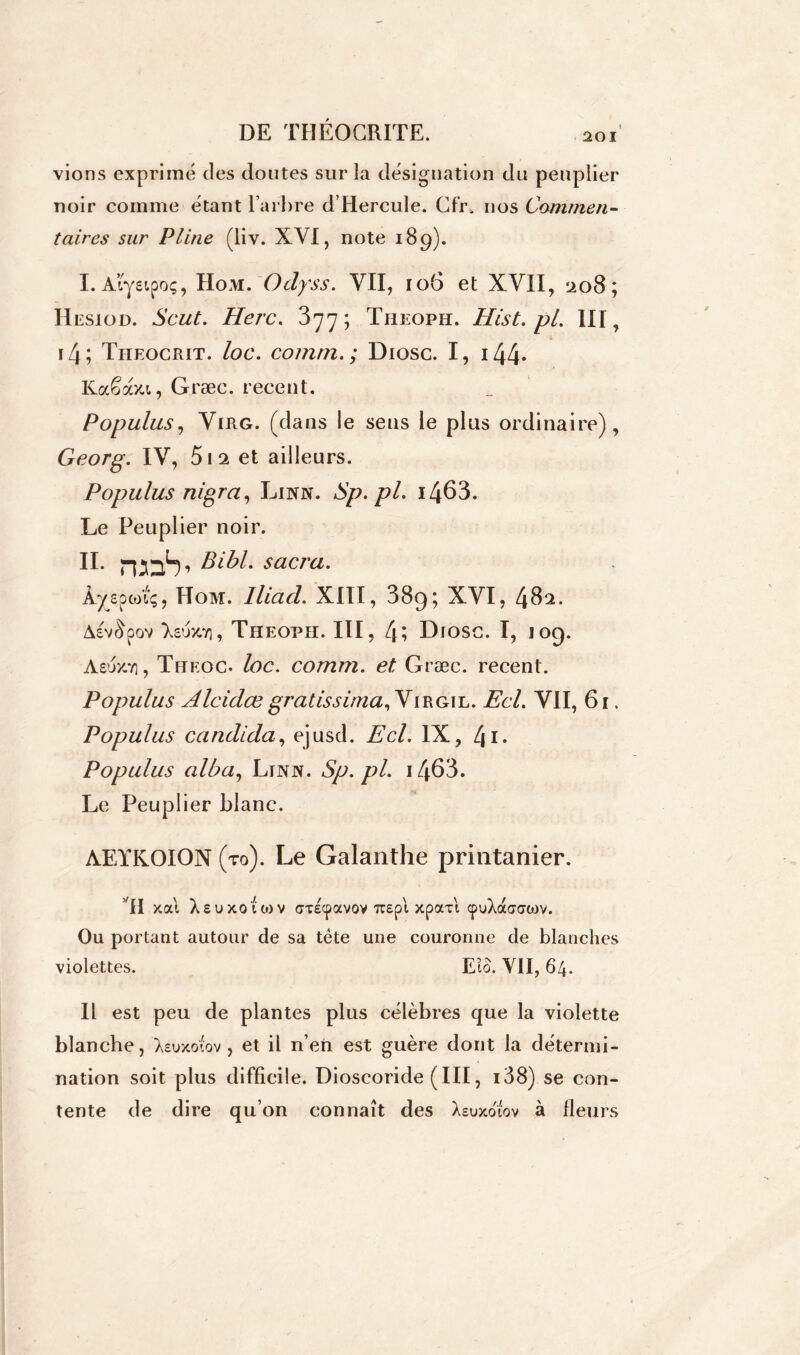 vions exprimé des doutes sur la désignation du peuplier noir comme étant l’arbre d’Hercule. Cfr\ nos Commen- taires sur Pline (liv. XVI, note 189). I. Aiystpo;, Hom. Odyss. VII, 106 et XVII, 208; Hesiod. Scut. Herc. 377; Theoph. Hist.pl. III, i4; Theocrit. loc. comrn. ; Diosc. I, i44* Kaêaxt, Græc. recent. Populus, Virg. (dans le sens le plus ordinaire), Georg. IV, 5i2 et ailleurs. Populus nigra, Linn. Sp.pl. i463. Le Peuplier noir. IL rcoS’ Bibl. sacra. Â/sponç, Hom. lliad. XIII, 38g; XVI, 482. Asv&pov lvjy.r\, Theoph. III, LDiosc. I, 109. Aeux.71, Theoc. loc. comm. et Græc. recent. Populus Alcidœ gratissirna,Y irgxi.. Ecl. VII, 61. Populus candida, ejusd. Ecl. IX, L\ 1. Populus alba, Linn. Sp.pl. i463. Le Peuplier blanc. AEYKOION (to). Le Galanthe printanier. VH xocl Xsuxoftov crcEcpavov Tcept xpaxt cpuXaaatov. Ou portant autour de sa tête une couronne de blanches violettes. EiS. VII, 64. Il est peu de plantes plus célèbres que la violette blanche, Xsuxotov , et il n’en est guère dont la détermi- nation soit plus difficile. Dioscoride ( III, i38) se con- tente de dire qu’on connaît des Xeuxowv à fleurs