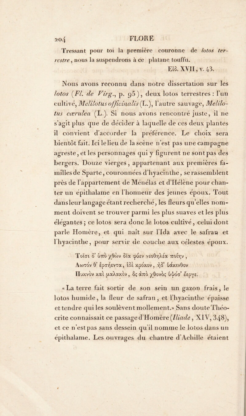 Tressant pour toi la première couronne de lotos ter- restre, nous la suspendrons à ce platane touffu. EîS. XVII, v. 43. Nous avons reconnu dans notre dissertation sur les lotos (FL de Virg., p. 95), deux lotos terrestres : l’un cultivé^ Melitotus officinaUs (L.), l’autre sauvage, Melilo- tus cœrulea (L.). Si nous avons rencontré juste, il ne s’agit plus que de décider à laquelle de ces deux plantes il convient d’accorder la préférence. Le choix sera bientôt fait. Ici le lieu de la scène n’est pas une campagne agreste, et les personnages qui y figurent ne sont pas des bergers. Douze vierges, appartenant aux premières fa- milles de Sparte, couronnées d’hyacinthe, se rassemblent près de l’appartement de Ménélas et d’Hélène pour chan- ter un épitlialame en l’honneur des jeunes époux. Tout dans leur langage étant recherché, les fleurs qu’elles nom- ment doivent se trouver parmi les plus suaves et les plus élégantes; ce lotos sera donc le lotos cultivé, celui dont parle Homère, et qui naît sur l’Ida avec le safran et [hyacinthe, pour servir de couche aux célestes époux. Total S’ utco yôwv Sïa epusv veoOïiXeoc TroirjV , Awtov 0’ epcrrjEVTa, î$l xpoxov, yjS’ uaxiv0ov ÏIuxvov xai [xaXaxov, oç àrco yOovbç u^oV lepys. « La terre fait sortir de son sein un gazon frais, le lotos humide, la fleur de safran, et l’hyacinthe épaisse et tendre qui les soulèvent mollement.» Sans doute Théo- cri te connaissait ce passage d’Homère {Iliade, XIV, 348), et ce n’est pas sans dessein qu’il nomme le lotos dans un épithalame. Les ouvrages du chantre d’Achille étaient
