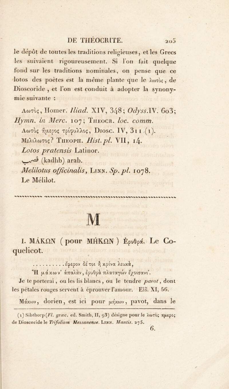 le depot de toutes les traditions religieuses, et les Grecs les suivaient rigoureusement. Si l’on fait quelque fond sur les traditions nominales, on pense que ce lotos des poètes est la meme plante que le Xmtoç, de Dioscoride , et l’on est conduit à adopter la synony- mie suivante : Awtoç, Homer. Jliad. XIV, 348; Odyss.IV. 6o3; Hymn. in Merc. 107; Theocr. loc. cornm. AcüTOÇ TÎpEpOÇ TpLCpUXXoÇ , DlOSC. IV, 3 1 I ( 1 ). MsXtAcoToç ? Theoph. Hist.pl. VII, 14. Lotos pratensis Latinor. (kadhb) ara b. Melilotus officinalis, Linn. Sp.pl. 1078. Le Mélilot. I. MÂKDN ( pour MHKDN ) Èpuôpa. Le Co- quelicot. » ecpôpov Se toi r\ xptva Xsuxà, ■H p. axtov’ oaraXccv, ipuôpà TcXaTaycov syotaavt’. Je te porterai, ou les lis blancs , ou le tendre pavot, dont les pétales rouges servent à éprouver l’amour. EtS. XI, 56. Maxtov, dorien, est ici pour p^xwv, pavot, dans le (1) Sibthorp {Fl. grcec. ed. Smith, II, g3) désigne pour le Xcùtoç Yip.epoç de Dioscoride le Trifolium Messanense. Linn. Nantis. 275. 6.