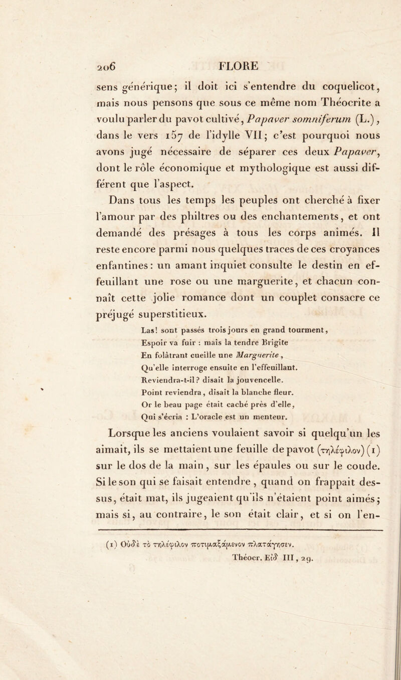 sens générique; il doit ici s’entendre du coquelicot, mais nous pensons que sous ce même nom Théocrite a voulu parler du pavot cultivé, Papaver somniferum (L.), dans le vers 167 de l’idylle VII; cJest pourquoi nous avons jugé nécessaire de séparer ces deux Papaver, dont le rôle économique et mythologique est aussi dif- férent que l’aspect. Dans tous les temps les peuples ont cherché à fixer l’amour par des philtres ou des enchantements, et ont demandé des présages à tous les corps animés. Il reste encore parmi nous quelques traces de ces croyances enfantines: un amant inquiet consulte le destin en ef- feuillant une rose ou une marguerite, et chacun con- naît cette jolie romance dont un couplet consacre ce préjugé superstitieux. Las! sont passés trois jours en grand tourment, Espoir va fuir : mais la tendre Brigite En folâtrant cueille une Marguerite , Qu’elle interroge ensuite en l’effeuillant. Reviendra-t-il? disait la jouvencelle. Point reviendra, disait la blanche fleur. Or le beau page était caché près d’elle, Qui s’écria : L’oracle est un menteur. Lorsque les anciens voulaient savoir si quelqu’un les aimait, ils se mettaienlune feuille de pavot (x^XecpiXov) (1) sur le dos de la main , sur les épaules ou sur le coude. Si le son qui se faisait entendre , quand on frappait des- sus, était mat, ils jugeaient qu'ils n’étaient point aimés; mais si, au contraire, le son était clair, et si on l’en- (1) Oo^è tg TYjXscptXov 'Trorifxa^ap.svov 7rXa.Tày/;<7£V. Théocr. III, 29.