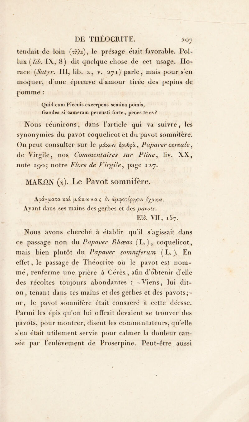 9.0 J tendait de loin (r/iXe), le présage était favorable. Pol- lux ( lib. IX, 8) dit quelque chose de cet usage. Ho- race (Satyr. III, lib. 2, v. 271) parle, mais pour s’en moquer, d’une épreuve d’amour tirée des pépins de pomme ; Quirl cum Picenîs excerpens semina pornîs, Gaudes si caineram percusti forte, penes te es ? Nous réunirons, dans l’article qui va suivre, les synonymies du pavot coquelicot et du pavot somnifère. On peut consulter sur le puy.xow IpuÔpà, Papaver cereale, de Virgile, nos Commentaires sur Pline, liv. XX, note 190; notre Flore de Virgile, page 127. MAKfXN (ji). Le Pavot somnifère. Apay^axa xai [/.axtovaç Iv àpicpOT£p7]<7iv lyoïaa. Avant dans ses mains des gerbes et des pavots. EtS. VII, i57. Nous avons cherché à établir qu’il s’agissait dans ce passage non du Papaver B.hœas (L.), coquelicot, mais bien plutôt du Papaver somnrferum ( L. ). En effet, le passage de Théocrit-e où le pavot est nom- mé, renferme une prière à Gérés , afin d’obtenir d’elle des récoltes toujours abondantes : «Viens, lui dit- on , tenant dans tes mains et des gerbes et des pavots;» or, le pavot somnifère était consacré à cette déesse. Parmi les épis qu’on lui offrait devaient se trouver des pavots, pour montrer, disent les commentateurs, qu’elle s’en était utilement servie pour calmer la douleur cau- sée par l’enlèvement de Proserpine. Peut-être aussi