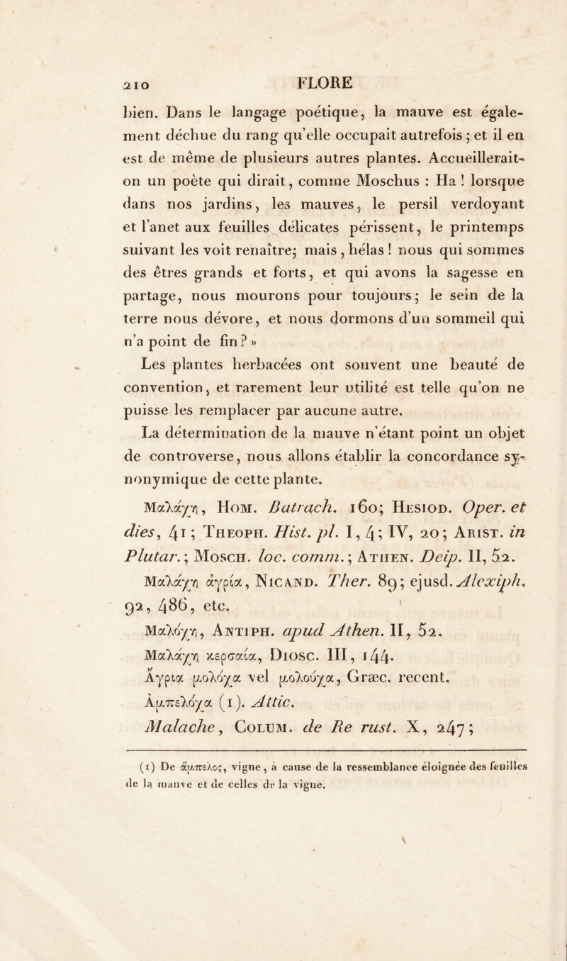 bien. Dans le langage poétique, la mauve est égale- ment déchue du rang qu’elle occupait autrefois ; et il en est de même de plusieurs autres plantes. Accueillerait- on un poète qui dirait, comme Moschus : Ha ! lorsque dans nos jardins, les mauves, le persil verdoyant et l’anet aux feuilles délicates périssent, le printemps suivant les voit renaître; mais , hélas ! nous qui sommes des êtres grands et forts, et qui avons la sagesse en partage, nous mourons pour toujours; le sein de la terre nous dévore, et nous dormons d’un sommeil qui n’a point de fin ? » Les plantes herbacées ont souvent une beauté de convention, et rarement leur utilité est telle qu’on ne puisse les remplacer par aucune autre. La détermination de la mauve n’étant point un objet de controverse, nous allons établir la concordance sy- nonymique de cette plante. Ma'Xayvi, Hom. Batrqch. 160; Hesiod. Oper.et die s, 41 ; Theoph. Hist. pi. 1,4; IV, 20; Arist. in Plutar. ; Mosch. loc. comm.\ Athen. Deip. II, 5s. Maloc/T] àypia, Nie and. Ther. 89; ejusd. Alepciph% 92, 486, etc. MaXoyv), Antiph. apud Athen. Il, 52. Ma'Xayvi zspcma, DlOSC. III, 144* Âypia [xo'Xoya vel p„olouya, Græc. recent. a (1). Attic. Malciche, Colum. de Re rust. X, 247; (1) De à[/.7reXoç, vigne, à cause de la ressemblance éloignée des feuilles de la mauve el de celles de la vigne.