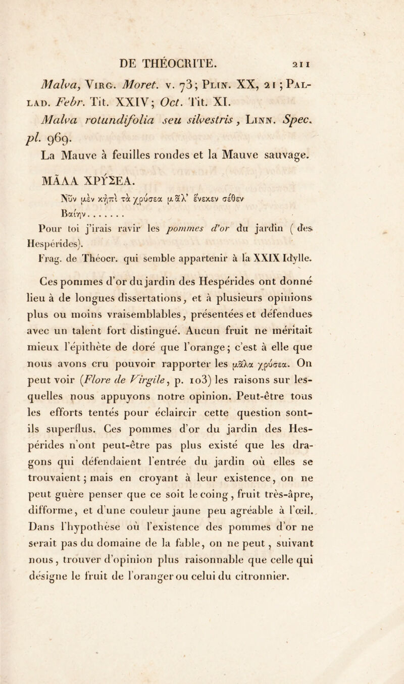 Malva, Yirg. Moret. v. y3; Pltn. XX, 21 ; Pal- lad. Febr. Tit. XXIV ; Oct. lit. XI. Malva rotundifolia seu silvestris, Linn. Spec. pi 969. La Mauve à feuilles rondes et la Mauve sauvage. MÂAA XPf 2EA. Nuv U.SV XTjTCl TOC ^puasa [XaX’ £V£X£V <7e6£V Bab]v Pour toi j’irais ravir les pommes d’or du jardin ( des Hespérides). Frag. de Théocr. qui semble appartenir à la XXIX Idylle. Ces pommes d’or du jardin des Hespérides ont donné lieu à de longues dissertations, et à plusieurs opinions plus ou moins vraisemblables, présentées et défendues avec un talent fort distingué. Aucun fruit ne méritait mieux l’épithète de doré que l’orange ; c’est à elle que nous avons cru pouvoir rapporter les pcaXoc ypu<7£a. On peut voir (Flore de Virgile, p. io3) les raisons sur les- quelles nous appuyons notre opinion. Peut-être tous les efforts tentés pour éclaircir cette question sont- ils superflus. Ces pommes d’or du jardin des Hes- pérides n ont peut-être pas plus existé que les dra- gons qui défendaient l’entrée du jardin où elles se trouvaient ; mais en croyant à leur existence, on ne peut guère penser que ce soit le coing, fruit très-âpre, difforme, et dune couleur jaune peu agréable à l'œil.^ Dans l’hypothèse où l’existence des pommes d’or ne serait pas du domaine de la fable, on ne peut , suivant nous, trouver d’opinion plus raisonnable que celle qui désigne le fruit de l’oranger ou celui du citronnier.