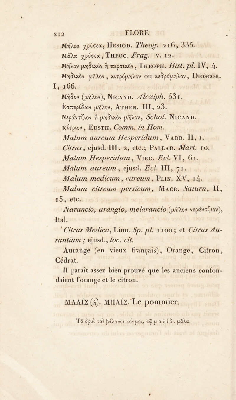 Mvftea ^pucsa, Hesiod. Theog. 2 lE, 335. MàTa ^pucea, Theoc. Frag. v. 12. Mvftov [/.iq^ixqv Y] luepaMtov, Theoph. Hist.pl. IV, 4* M7iSix6v [XYfXov, jaTpdpLïi^ov ou xeSpopaiToy, Dioscor. I, 166. ’MvjSov (pj'Xov), Nicand. Alexiph. 531. É(77U£p^COV {ZYj'XoV, AtHEN. III, 23. NspaVT^t-OV Y) (JLYl^ty-OV p.Yj'XoV, Schol. Nie AND. KtTpiov, Eitsth. Connu, iu Hom. Malum aurearn Hesperidum, Varr. II, i. Citrus, ejusd. lit, 2, etc.; Pallad. Mart. 10. Malum Hesperidum, Virg. Ac/. VI, 61. Malum aureum, ejusd. üc/. III, 71. Malum medicum, eitreum , Plin. XV, 14. Malum eitreum persicum, Macr. Satura, lï, i5, etc. Harancio, arangio, melarancio ((r?l‘Xov v£pàvV(iov), Ital. Citrus Medica, Linu. 72/. 1100; et Citrus Au- rantium ; ejusd., /oc. c/L Au range (en vieux français), Orange, Citron, Cédrat. Il paraît assez bien prouvé que les anciens confon- daient l’orange et le citron. MAA12 (ti). MHAI2. Le pommier. Ta Sput xat BaXavoi xoT^oç, xa p. a A t à i [aaAa.