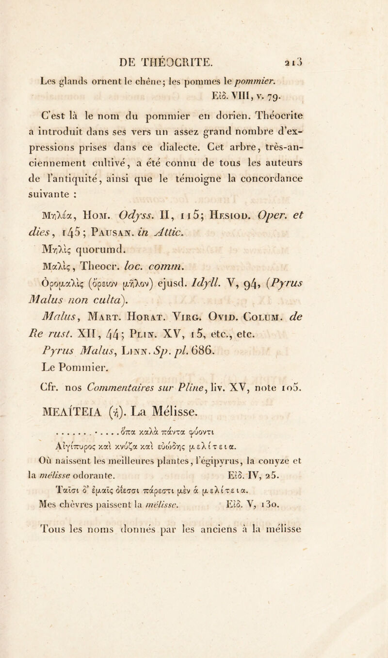 Les glands ornent le chêne; les pommes le pommier. EiS. VIII, v. 79. C’est là le nom du pommier en dorien. Théocrite a introduit dans ses vers un assez grand nombre d’ex- pressions prises dans ce dialecte. Cet arbre, très-an- ciennement cultivé, a été connu de tous les auteurs de l’antiquité, ainsi que le témoigne la concordance suivante : MvjXia, Hom. Odyss. II, x 15 ; Hesiod. Oper. et (lies, rZp5 ; P Airs an. in Attic. Mvi; quorumd. MaVtç, Theocr. loc. comrn. ÔpopLaXlç (opeiov (jLŸjXov) ejusd. ldyll. V, g4> (Pyrus Malus non culta). Malus, Mart. Horat. Virg. Ovid. Colum. de Pie rust. XII, 44? Pian. XV, i5, etc., etc. Pyrus Malus, Ljnn. Sp. pL 686. Le Pommier. Cfr. nos Commentaires sur Pline, liv. XV, note io5. MEAITEIA (vi). La Mélisse. on:a xocXà îtavxa cpuovxi Aiyi^poç x ai xvuÇa xai eÙojSv]ç p sX 1 t e 1 a. Où naissent les meilleures plantes, l’égipyrus, la conyze et la mélisse odorante. EiS. IV, 25. Tatci 0’ Spaïç oieacn TcapEart psv à psXtTEta. Mes chèvres paissent la mélisse. EiS. V, i3o. Tous les noms donnés par les anciens à la mélisse
