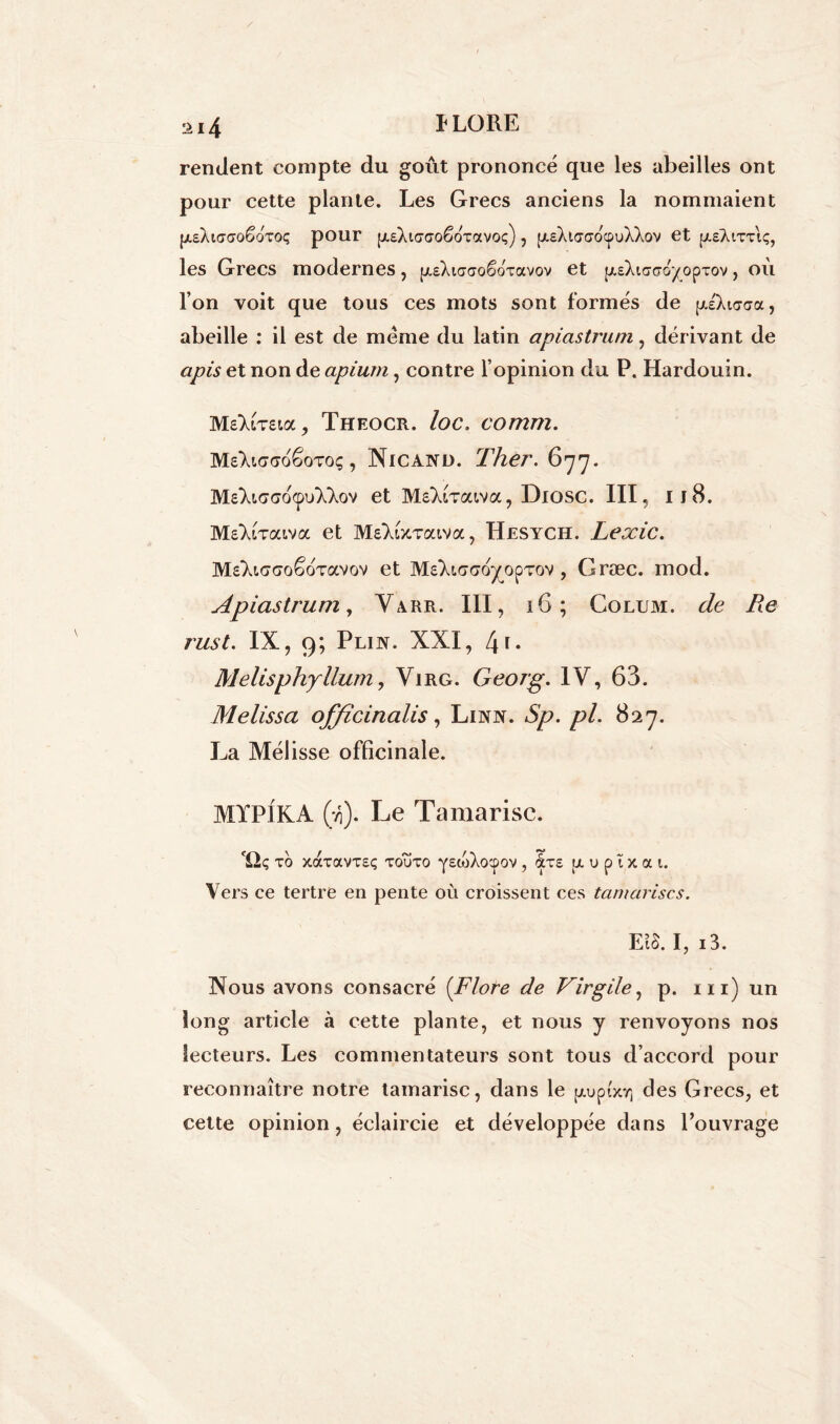 rendent compte du goût prononcé que les abeilles ont pour cette plante. Les Grecs anciens la nommaient [AsXiffffoêoToq pour (/.eXtffffoëoTavoç) , [/.eXtaffdcpoXXov et p.£Àtxx\ç, les Grecs modernes , puXiaffoêdxavov et fxEXtaad^opxov, ou l’on voit que tous ces mots sont formés de ptiXiasa, abeille : il est de meme du latin apiastrum, dérivant de apis et non de apium, contre l’opinion du P. Hardouin. MeXiTstoc, Theocr. loc. comm. MeXiffffoêoToç, Nicand. Ther. 677. M£Xt,(7ao(puXXov et MsXlxatva, Diosc. III, Il8. MsXtTaiva et MeYberaiva, Hesych. Lexic. MsXicrsoêoTavov et MeXicraoyopTov, Græc. mod. Apiastrum, Varr. III, 16; Colum. </e /te rust. IX, 9; Plin. XXI, [\\. Melisphyllum, Virg. Georg. IV, 63. Melissa offïcinalis, Lixjn . Sp. pi. 827. La Mélisse officinale. MYPIKA (*/,). Le Tamarisc. 'iîç XO XOCXOtVXEÇ XOUXO Y^wXoepOV , &XE [X u p ï X a t. Vers ce tertre en pente où croissent ces tamarisc s. EtS. I, i3. Nous avons consacré [Flore de Virgile, p. ni) un long article à cette plante, et nous y renvoyons nos lecteurs. Les commentateurs sont tous d’accord pour reconnaître notre tamarisc, dans le fxupocy] des Grecs, et cette opinion, éclaircie et développée dans l’ouvrage