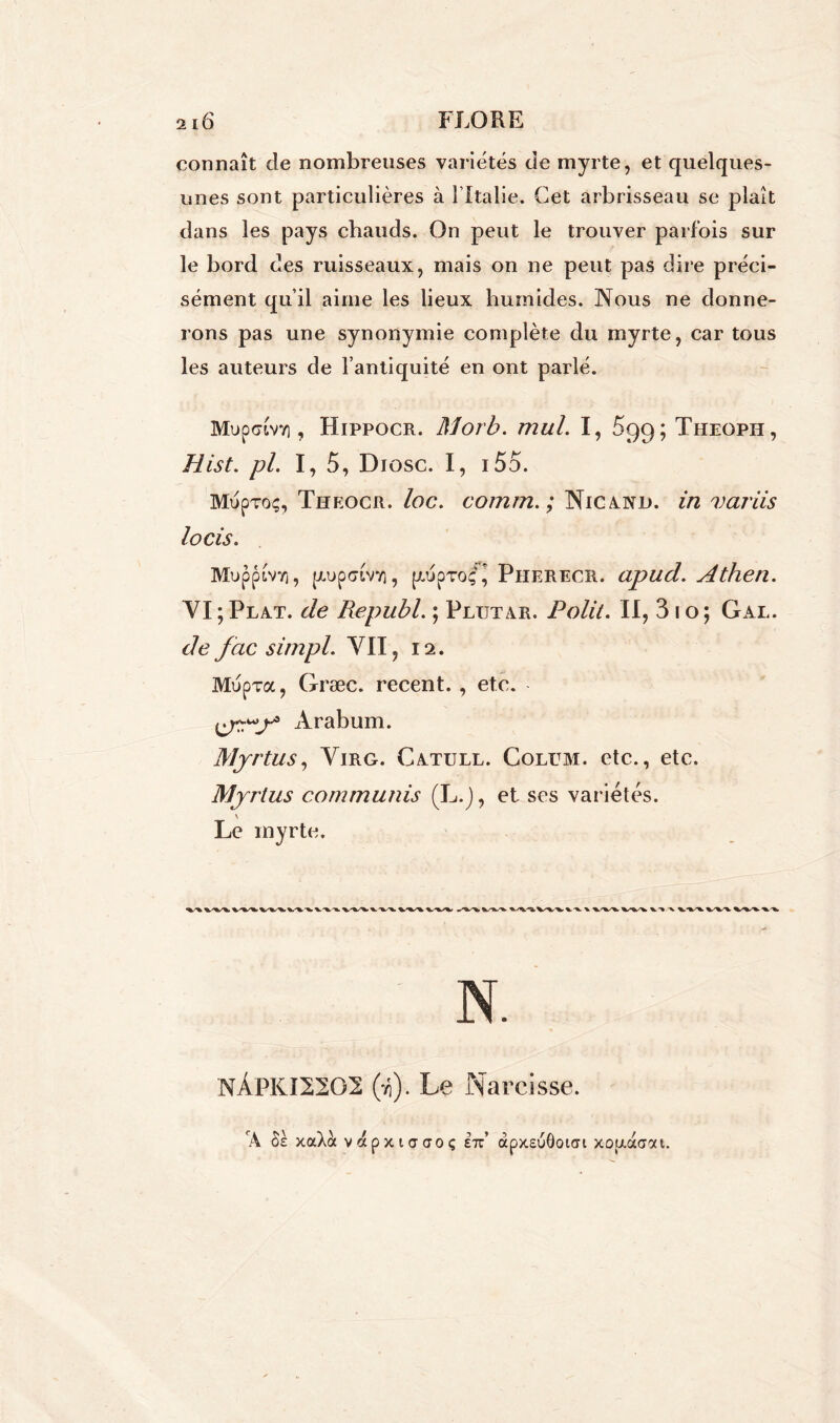 connaît de nombreuses variétés de myrte, et quelques- unes sont particulières à l’Italie. Cet arbrisseau se plaît dans les pays chauds. On peut le trouver parfois sur le bord des ruisseaux, mais on ne peut pas dire préci- sément qu’il aime les lieux humides. Nous ne donne- rons pas une synonymie complète du myrte, car tous les auteurs de l’antiquité en ont parlé. MupGLvv], Hippocr. Morb. mal. I, £99; Theoph, Hist. pl. I, 5, Diosc. I, i5o. Mupvoç, Tiikocr. loc. comm.; Nica.ni>. in variis lotis. Mupptvvi, pnpdtvv), piupToçJ Piierecr. apud. Athen. VI ; Plat, de Republ. ; Plutar. Polit. II, 31 o ; G al. de fctc simpl. VII, 12. Mupva, Græc. recent. , etc. Arabum. Myrtus, Virg. Catull. Colum. etc., etc. Myrtus communis (L.J, et ses variétés. Le myrte. N. NÀPKI2202 (-h). Le Narcisse. 'A 8k xaXoc vapxiaaoç etc’ àpxEuôotai xoixacrat.