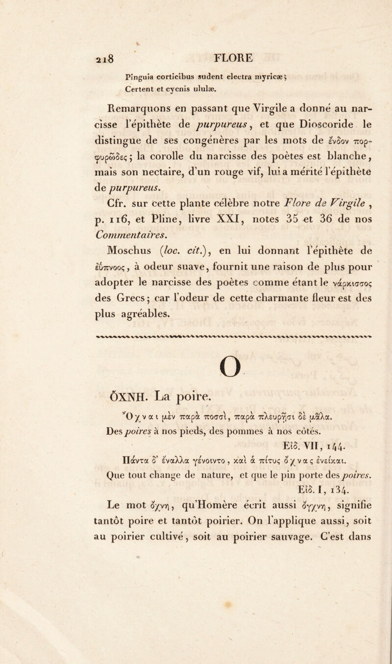 Pinguia cortîcibus sudent electra myricæ, Certent et cycnis ululæ. Remarquons en passant que Virgile a donné au nar- cisse l’épithète de purpureus, et que Dioseoride le distingue de ses congénères par les mots de IvSov Trop- tpupwSeç ; la corolle du narcisse des poètes est blanche, mais son nectaire, d’un rouge vif, lui a mérité l’épithète de purpureus. Cfr. sur cette plante célèbre notre Flore de Virgile , p. ii6, et Pline, livre XXI, notes 35 et 36 de nos Commentaires. Moschus (loc. cit.), en lui donnant l’épithète de euttvooç, à odeur suave, fournit une raison de plus pour adopter le narcisse des poètes comme étant le vapxuraoç des Grecs ; car l’odeur de cette charmante fleur est des plus agréables. o ÔXNH. La poire. f/iv rrapoc Tcoaai, rrapà TrXéupyjcrt Ss txaXa. Des poires à nos pieds, des pommes à nos côtés. EîS. VII, 144* Ilavra S’ àvaXXa y£voivxo, xai a tutuç opaç Ivsixai. Que tout change de nature, et que le pin porte des poires. EïS. I, i34. Le mot , qu’Homère écrit aussi oy/vv], signifie tantôt poire et tantôt poirier. On l’applique aussi, soit au poirier cultivé, soit au poirier sauvage. C’est dans