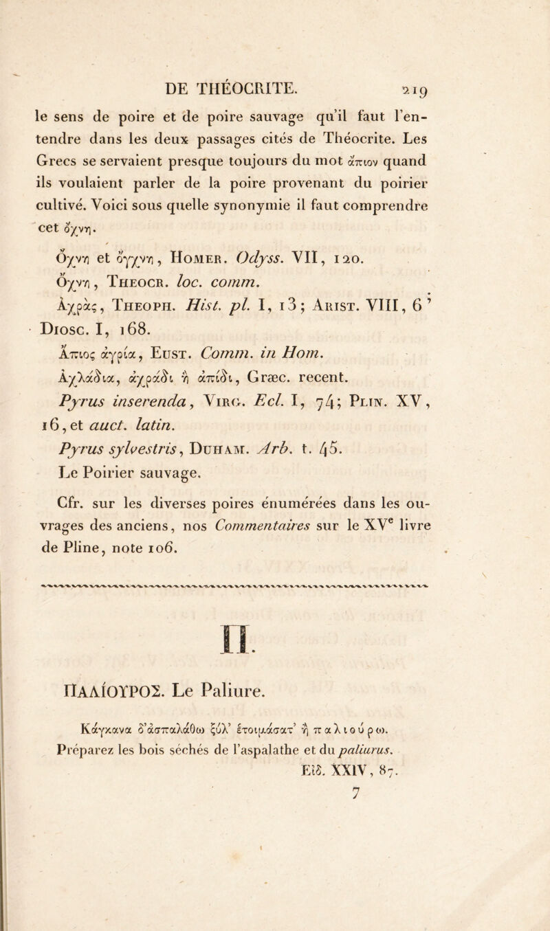 le sens de poire et de poire sauvage qu’il faut l’en- tendre dans les deux passages cités de Théocrite. Les Grecs se servaient presque toujours du mot ohciov quand ils voulaient parler de la poire provenant du poirier cultivé. Voici sous quelle synonymie il faut comprendre cet oyvr]. ✓ Ôyvv) et oyyy-y], Homer, Odjss. VII, 120. Ôyyy], Theocr. loc. comm. À^pà;, Theoph. Hist. pl. I, i3; Arist. VIII, 6’ Diosc. I, 168. Â/jctoç àypLcc, Eüst. Comm. in Hom. ÂyXa<La, àypa<L r\ ociziiïi, Græc. recent. Pyrus inserenda, Virg. Ecl. I, 7 4 ? Plin. XV, 16, et «wc/. latin. Pyrus sylvestris, Duham. t. 45. Le Poirier sauvage, Cfr. sur les diverses poires énumérées dans les ou- vrages des anciens, nos Commentaires sur le XVe livre de Pline, note 106. ItAAIGÏPOX Le Faliure. Kayxava S’àcr7raXaG(jj çuX’ ixoi[X(xacLX r\ TtaXioupto. Préparez les bois séchés de l’aspalathe et du paliurus. Eî§. XXIV, 87.