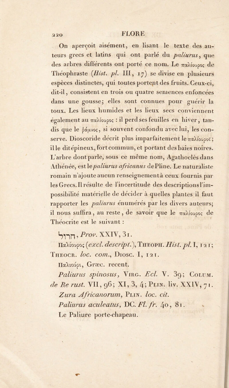 a 20 On aperçoit aisément, en lisant le texte des au- teurs grecs et latins qui ont parlé du paliurus, que des arbres différents ont porté ce nom. Le TcaXioupoç de Théophraste (Hist. pL III, 17) se divise en plusieurs espèces distinctes, qui toutes portent des fruits. Ceux-ci, dit-il, consistent en trois ou quatre semences enfoncées dans une gousse; elles sont connues pour guérir la toux. Les lieux humides et les lieux secs conviennent également au 7taX(oupoç : il perd ses feuilles en hiver, tan- dis que le papoç, si souvent confondu avec lui, les con- serve. Dioscoride décrit plus imparfaitement le TraXtoupoç; il le dit épineux, fort commun, et portant des baies noires. L’arbre dont parle, sous ce même nom, Agathoclès dans Athénée, est \e paliurus africanus de Pline. Le naturaliste romain n’ajoute aucun renseignementà ceux fournis par les Grecs.Il résulte de l’incertitude des descriptions l’im- possibilité matérielle de décider à quelles plantes il faut rapporter les paliurus énumérés par les divers auteurs; il nous suffira, au reste, de savoir que le TraXioupoç de Théoerite est le suivant : ’ ProV' XXIV, 3i. naTdoupoç [excl. descripl.), Theoph. Hist. pi. I, 121; Theocr. loc. comDiosc. I, m. nalioupi, Græc. recent. Paliurus spinosus, Virg. Ecl. Y. 89; Colum. de Re rust. VII, 96; XI, 3, 4; Plin. liv. XXIV, 71. Zura Africanorum, Pliiy. loc. cit. Paliurus aculeatus, DC. Fl. fr. l\o, 81. Le Paliure porte-chapeau.