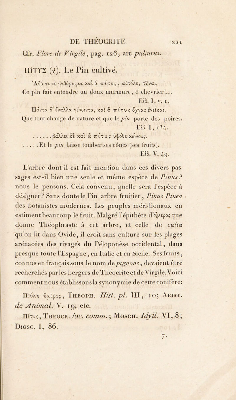Cfr. Flore de Virgile, pag. 126, art. pâli unis. niTTS (-/;). Le Pin cultivé* cÀou ti to t^iôupKT^a xai à uituç, aiTroAs, xvjva, Ce pin fait entendre un doux murmure, ô chevrier!.... EîS. I, v. 1. IIavTa S’ evaXkcc ys^oivro, xal à u (uiç oyvccç Ivstxai. Que tout change de nature et que le pin porte des poires. El S. 1, 134. (3aXXsi Ss xal a ttituç u^oOs xiovouç. Et le pin laisse tomber ses cônes (ses fruits). EÎS. V, 49- L’arbre dont il est fait mention dans ces divers pas sages est-il bien une seule et même espèce de P inus? nous le pensons. Cela convenu, quelle sera l’espèce à dësi gner? Sans doute le Pin arbre fruitier, Pinus Pinea des botanistes modernes. Les peuples méridionaux en estiment beaucoup le fruit. Malgré l’épithète d’vS^epoç que donne Théophraste à cet arbre, et celle de culta qu’on lit dans Ovide, il croît sans culture sur les plages arénacées des rivages du Péloponèse occidental, dans presque toute l’Espagne, en Italie et en Sicile. Ses fruits , connus en français sous le nom de pignons, devaient être recherchés parles bergers de Théocri te et de Virgile.Voici comment nous établissons la synonymie de cette conifère: IIsuxy) r(fx£poç, Theoph. Hist. pl. III, 10; x\liIST. de Animal. V. 19, etc. Iïituç, Theocr. loc. comm. ; Mosch, IdjrlL VI, 8; Diosc. I, 86. 7-